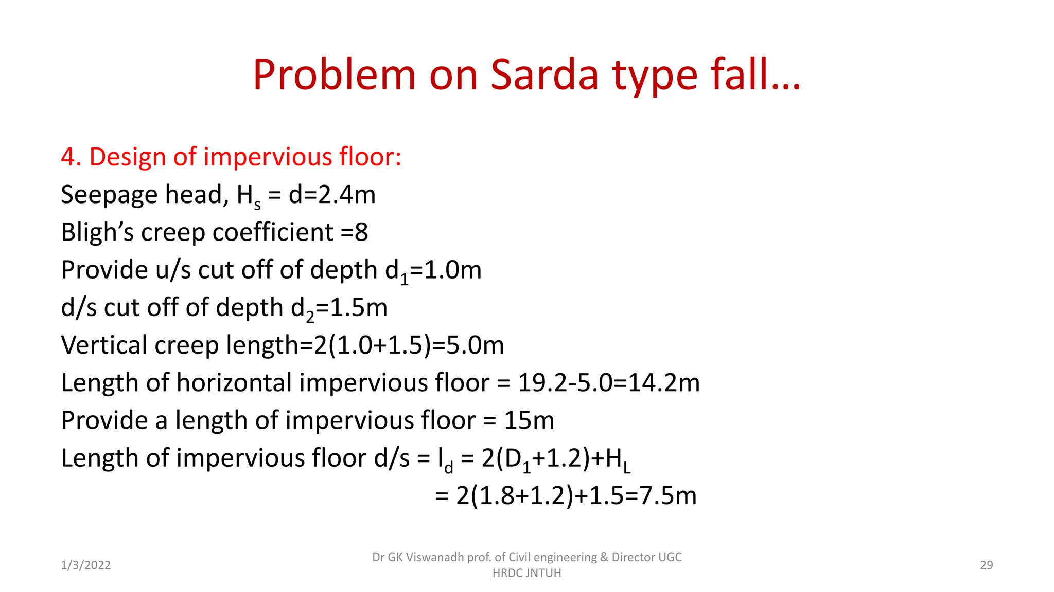 Problem on Sarda type fall…
4. Design of impervious floor:
Seepage head, Hs = d=2.4m
Bligh’s creep coefficient =8
Provide u/s cut off of depth d1=1.0m
d/s cut off of depth d2=1.5m
Vertical creep length=2(1.0+1.5)=5.0m
Length of horizontal impervious floor = 19.2-5.0=14.2m
Provide a length of impervious floor = 15m
Length of impervious floor d/s = ld = 2(D1+1.2)+HL
= 2(1.8+1.2)+1.5=7.5m
1/3/2022
Dr GK Viswanadh prof. of Civil engineering & Director UGC
HRDC JNTUH
29
 
