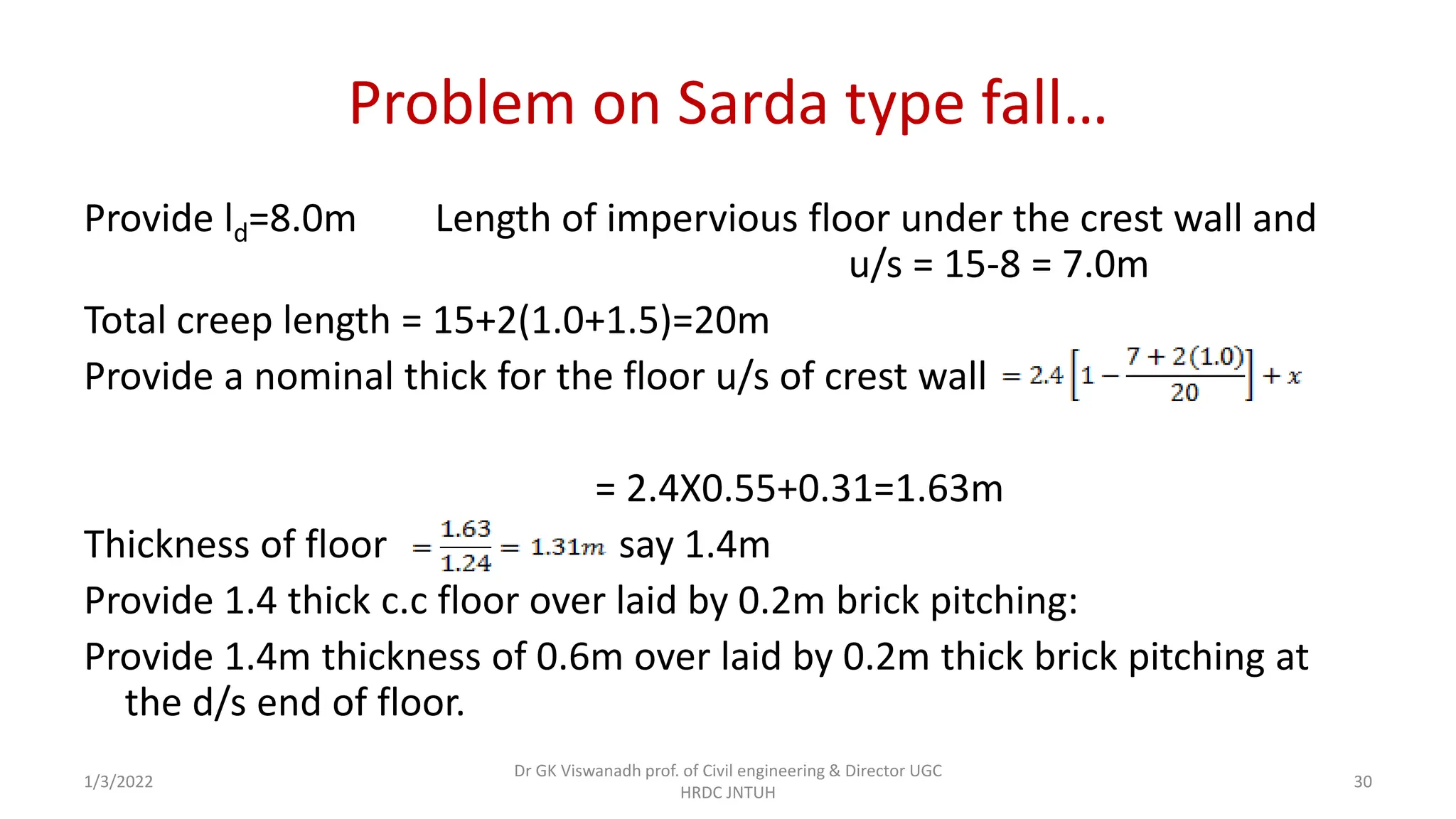Problem on Sarda type fall…
Provide ld=8.0m Length of impervious floor under the crest wall and
u/s = 15-8 = 7.0m
Total creep length = 15+2(1.0+1.5)=20m
Provide a nominal thick for the floor u/s of crest wall
= 2.4X0.55+0.31=1.63m
Thickness of floor say 1.4m
Provide 1.4 thick c.c floor over laid by 0.2m brick pitching:
Provide 1.4m thickness of 0.6m over laid by 0.2m thick brick pitching at
the d/s end of floor.
1/3/2022
Dr GK Viswanadh prof. of Civil engineering & Director UGC
HRDC JNTUH
30
 