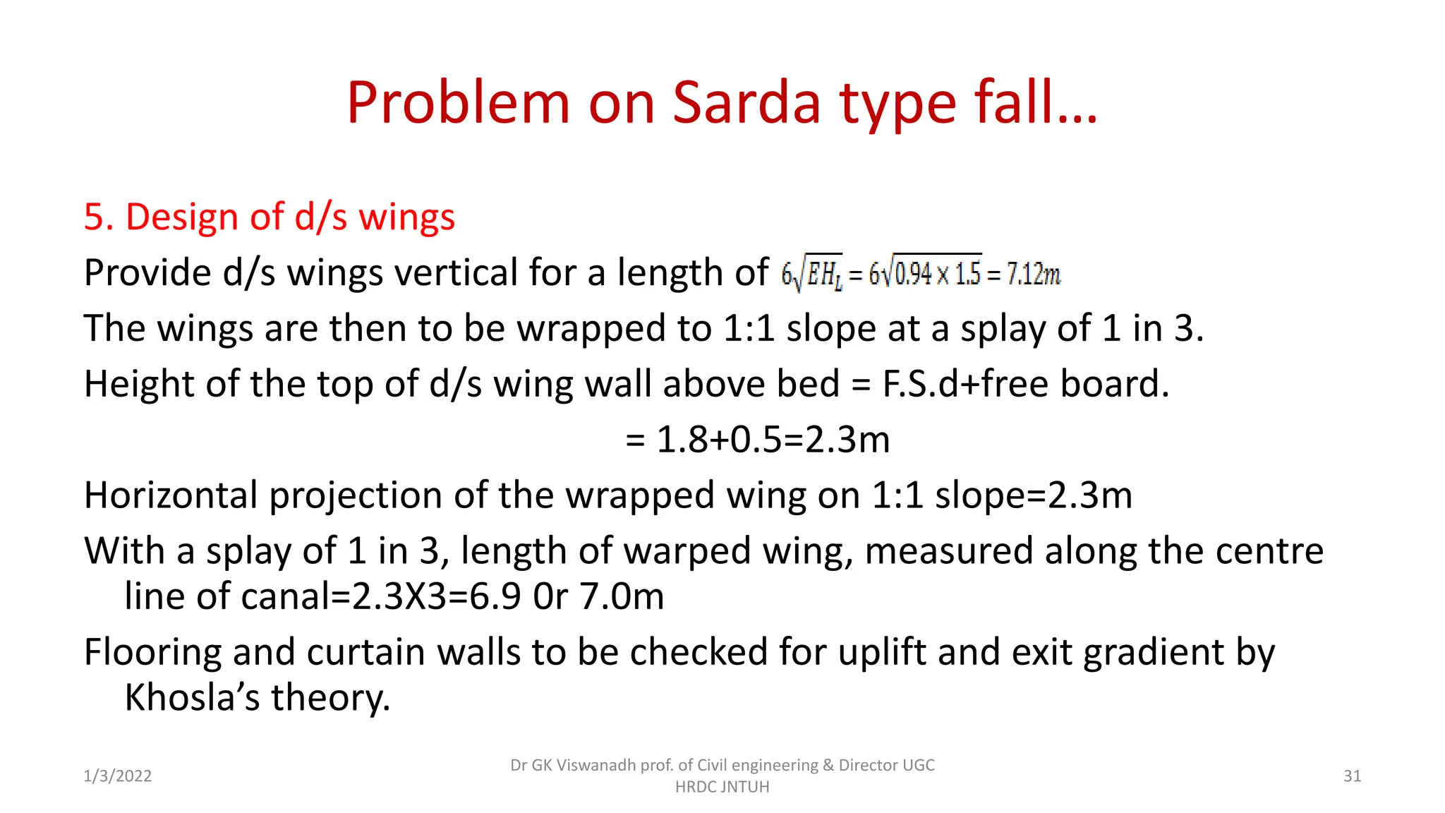 Problem on Sarda type fall…
5. Design of d/s wings
Provide d/s wings vertical for a length of
The wings are then to be wrapped to 1:1 slope at a splay of 1 in 3.
Height of the top of d/s wing wall above bed = F.S.d+free board.
= 1.8+0.5=2.3m
Horizontal projection of the wrapped wing on 1:1 slope=2.3m
With a splay of 1 in 3, length of warped wing, measured along the centre
line of canal=2.3X3=6.9 0r 7.0m
Flooring and curtain walls to be checked for uplift and exit gradient by
Khosla’s theory.
1/3/2022
Dr GK Viswanadh prof. of Civil engineering & Director UGC
HRDC JNTUH
31
 