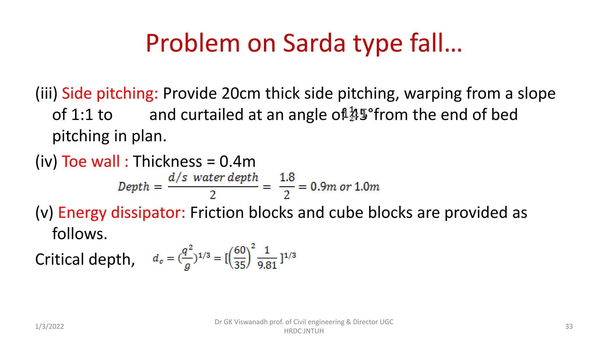 Problem on Sarda type fall…
(iii) Side pitching: Provide 20cm thick side pitching, warping from a slope
of 1:1 to and curtailed at an angle of 45°from the end of bed
pitching in plan.
(iv) Toe wall : Thickness = 0.4m
(v) Energy dissipator: Friction blocks and cube blocks are provided as
follows.
Critical depth,
1/3/2022
Dr GK Viswanadh prof. of Civil engineering & Director UGC
HRDC JNTUH
33
 