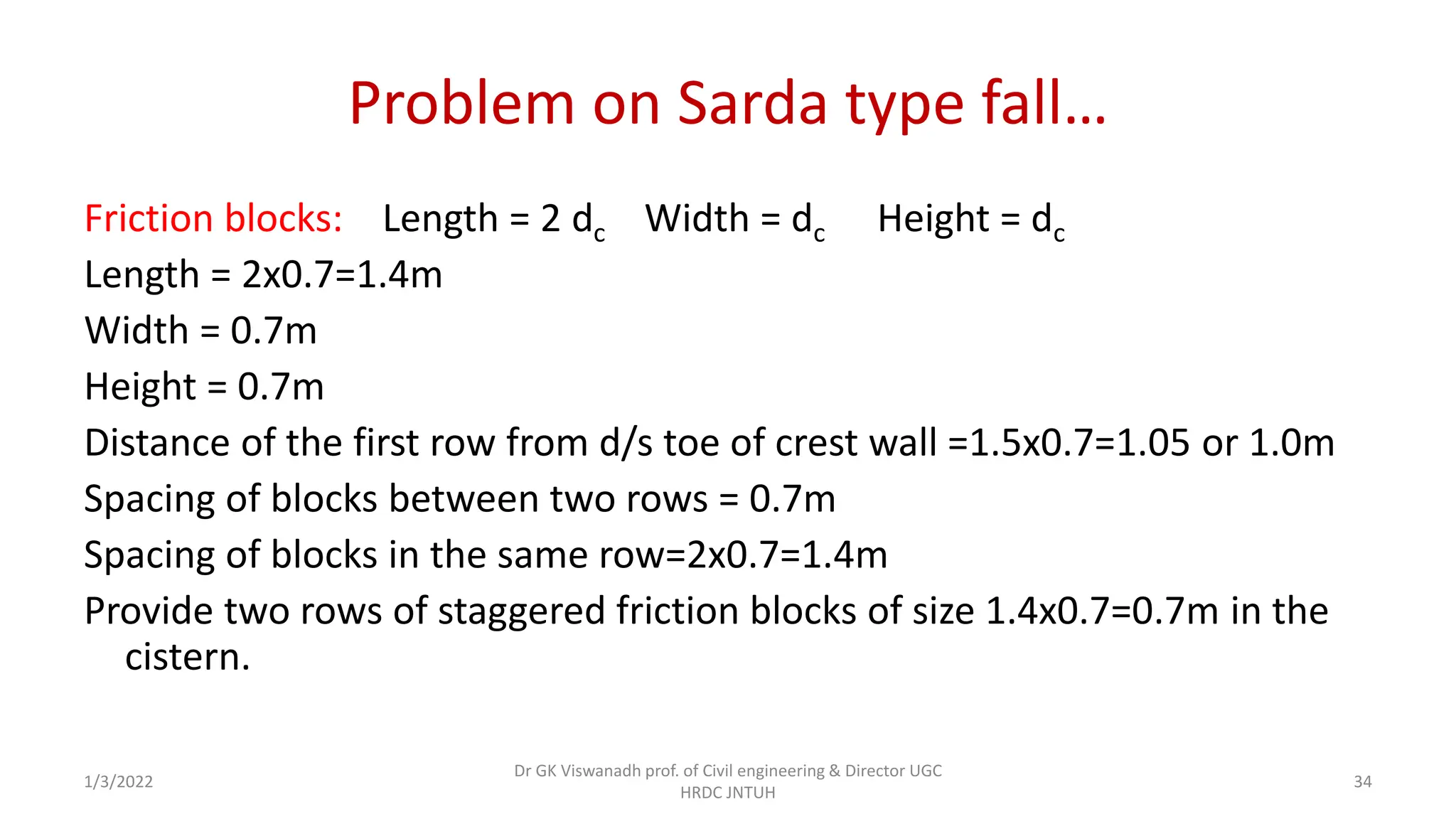 Problem on Sarda type fall…
Friction blocks: Length = 2 dc Width = dc Height = dc
Length = 2x0.7=1.4m
Width = 0.7m
Height = 0.7m
Distance of the first row from d/s toe of crest wall =1.5x0.7=1.05 or 1.0m
Spacing of blocks between two rows = 0.7m
Spacing of blocks in the same row=2x0.7=1.4m
Provide two rows of staggered friction blocks of size 1.4x0.7=0.7m in the
cistern.
1/3/2022
Dr GK Viswanadh prof. of Civil engineering & Director UGC
HRDC JNTUH
34
 