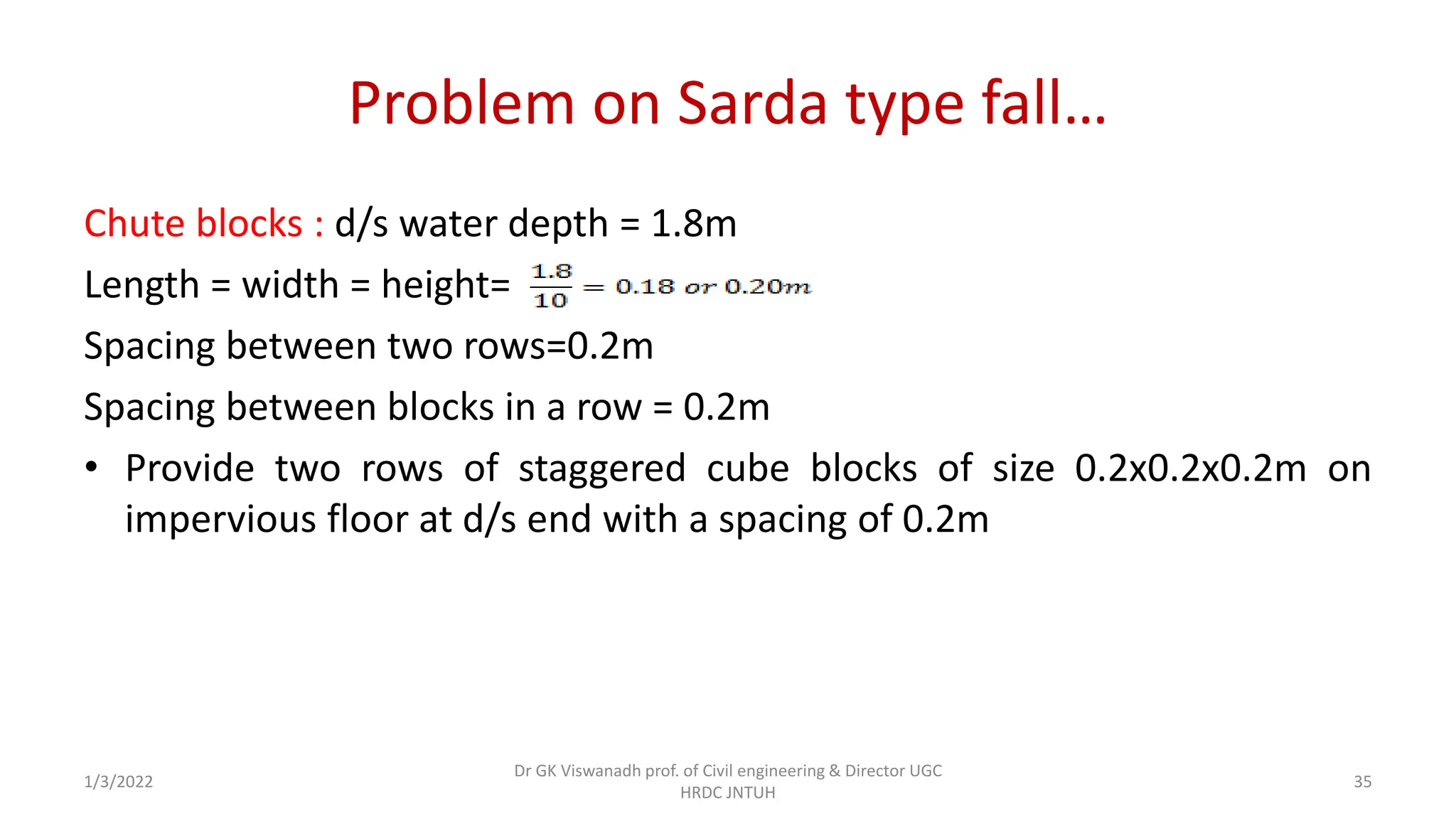 Problem on Sarda type fall…
Chute blocks : d/s water depth = 1.8m
Length = width = height=
Spacing between two rows=0.2m
Spacing between blocks in a row = 0.2m
• Provide two rows of staggered cube blocks of size 0.2x0.2x0.2m on
impervious floor at d/s end with a spacing of 0.2m
1/3/2022
Dr GK Viswanadh prof. of Civil engineering & Director UGC
HRDC JNTUH
35
 