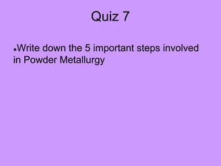 Quiz 7
●Write down the 5 important steps involved
in Powder Metallurgy
 