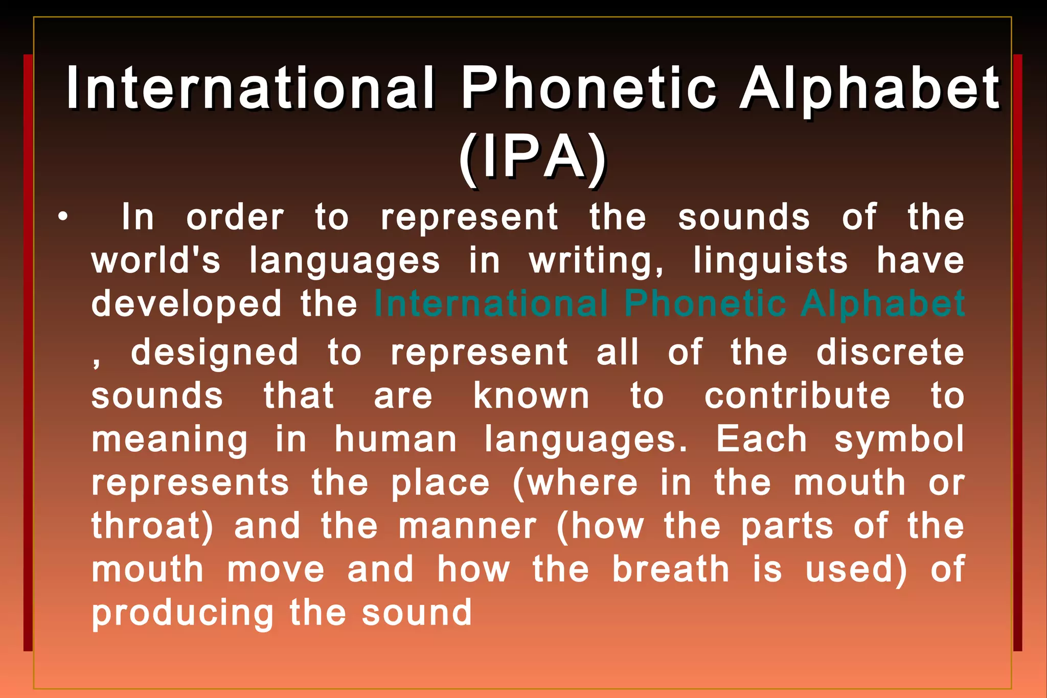 International Phonetic AlphabetInternational Phonetic Alphabet
(IPA)(IPA)
• In order to represent the sounds of the
world's languages in writing, linguists have
developed the International Phonetic Alphabet
, designed to represent all of the discrete
sounds that are known to contribute to
meaning in human languages. Each symbol
represents the place (where in the mouth or
throat) and the manner (how the parts of the
mouth move and how the breath is used) of
producing the sound
 