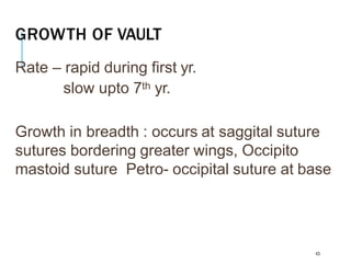 GROWTH OF VAULT
43
Rate – rapid during first yr.
slow upto 7th yr.
Growth in breadth : occurs at saggital suture
sutures bordering greater wings, Occipito
mastoid suture Petro- occipital suture at base
 