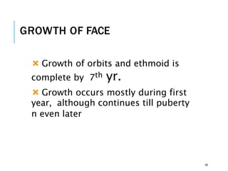 GROWTH OF FACE
 Growth of orbits and ethmoid is
complete by 7th yr.
 Growth occurs mostly during first
year, although continues till puberty
n even later
46
 