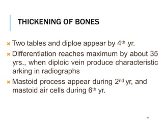 THICKENING OF BONES
48
 Two tables and diploe appear by 4th yr.
 Differentiation reaches maximum by about 35
yrs., when diploic vein produce characteristic
arking in radiographs
 Mastoid process appear during 2nd yr, and
mastoid air cells during 6th yr.
 