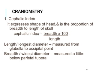CRANIOMETRY
51
1. Cephalic Index
it expresses shape of head,& is the proportion of
breadth to length of skull
cephalic index = breadth x 100
length
Length/ longest diameter – measured from
glabella to occipital point
Breadth / widest diameter – measured a little
below parietal tubera
 