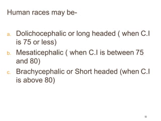 Human races may be-
a. Dolichocephalic or long headed ( when C.I
is 75 or less)
b. Mesaticephalic ( when C.I is between 75
and 80)
c. Brachycephalic or Short headed (when C.I
is above 80)
52
 