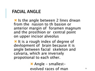 FACIAL ANGLE
 Is the angle between 2 lines drwan
from the nasion to th basion or
anterior margin of foramen magnum
and the prosthion or central point
on upper incisor alveolus
 It is a rough index of degree of
devlopment of brain because it is
angle between facial skeleton and
calvaria, which are inversely
propotional to each other.
 Angle – smallest-
evolved races of man 53
 
