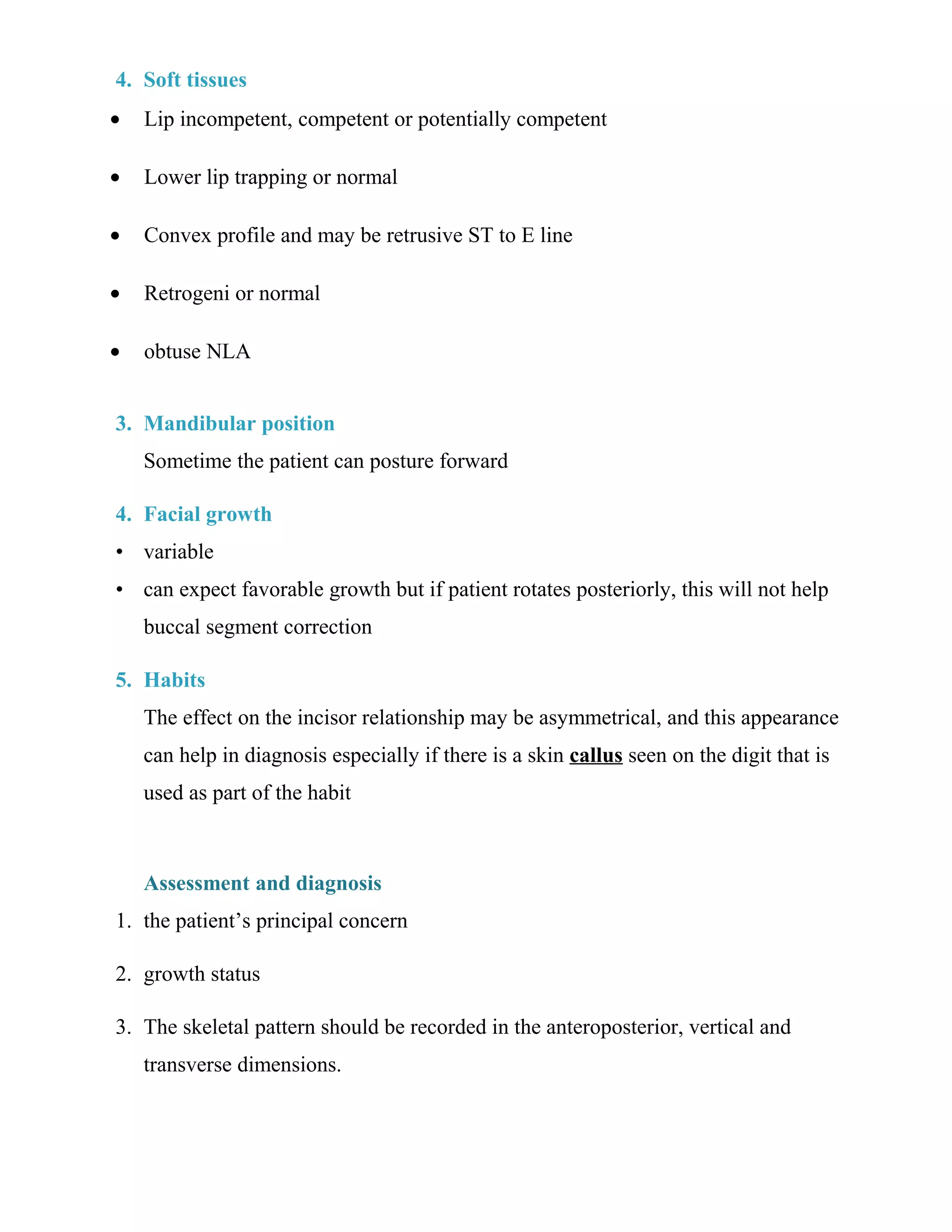 4. Soft tissues
• Lip incompetent, competent or potentially competent
• Lower lip trapping or normal
• Convex profile and may be retrusive ST to E line
• Retrogeni or normal
• obtuse NLA
3. Mandibular position
Sometime the patient can posture forward
4. Facial growth
• variable
• can expect favorable growth but if patient rotates posteriorly, this will not help
buccal segment correction
5. Habits
The effect on the incisor relationship may be asymmetrical, and this appearance
can help in diagnosis especially if there is a skin callus seen on the digit that is
used as part of the habit
Assessment and diagnosis
1. the patient’s principal concern
2. growth status
3. The skeletal pattern should be recorded in the anteroposterior, vertical and
transverse dimensions.
 