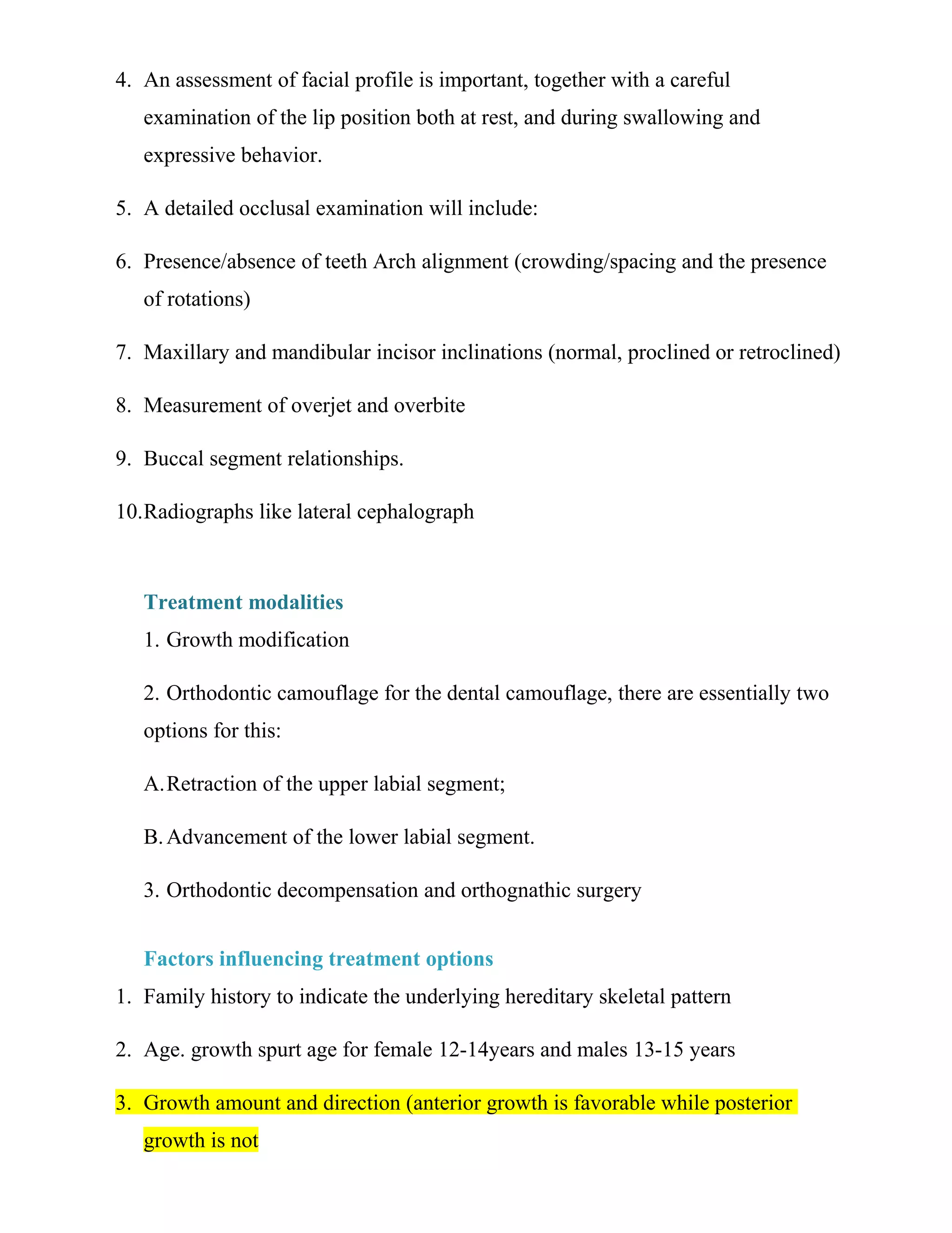 4. An assessment of facial profile is important, together with a careful
examination of the lip position both at rest, and during swallowing and
expressive behavior.
5. A detailed occlusal examination will include:
6. Presence/absence of teeth Arch alignment (crowding/spacing and the presence
of rotations)
7. Maxillary and mandibular incisor inclinations (normal, proclined or retroclined)
8. Measurement of overjet and overbite
9. Buccal segment relationships.
10.Radiographs like lateral cephalograph
Treatment modalities
1. Growth modification
2. Orthodontic camouflage for the dental camouflage, there are essentially two
options for this:
A.Retraction of the upper labial segment;
B.Advancement of the lower labial segment.
3. Orthodontic decompensation and orthognathic surgery
Factors influencing treatment options
1. Family history to indicate the underlying hereditary skeletal pattern
2. Age. growth spurt age for female 12-14years and males 13-15 years
3. Growth amount and direction (anterior growth is favorable while posterior
growth is not
 