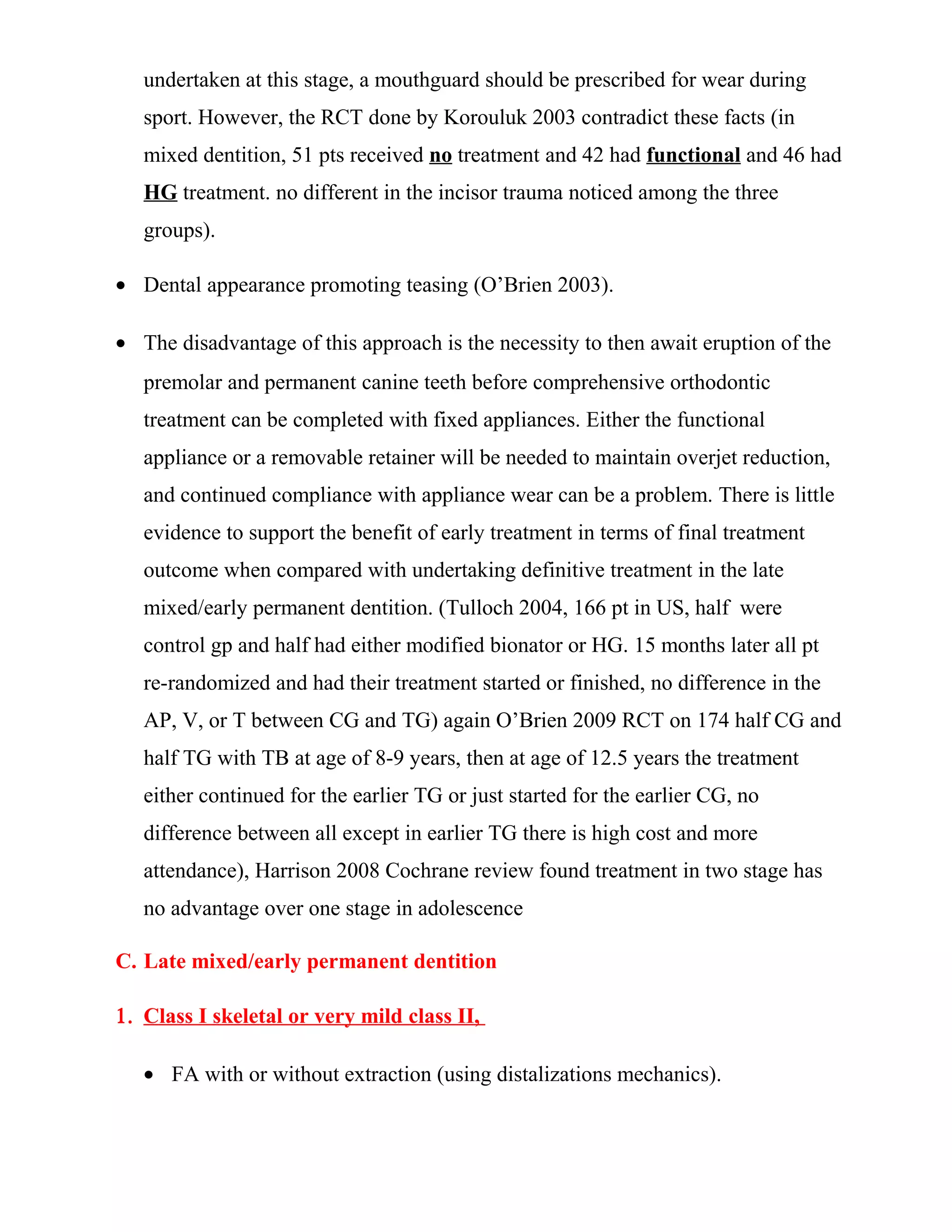 undertaken at this stage, a mouthguard should be prescribed for wear during
sport. However, the RCT done by Korouluk 2003 contradict these facts (in
mixed dentition, 51 pts received no treatment and 42 had functional and 46 had
HG treatment. no different in the incisor trauma noticed among the three
groups).
• Dental appearance promoting teasing (O’Brien 2003).
• The disadvantage of this approach is the necessity to then await eruption of the
premolar and permanent canine teeth before comprehensive orthodontic
treatment can be completed with fixed appliances. Either the functional
appliance or a removable retainer will be needed to maintain overjet reduction,
and continued compliance with appliance wear can be a problem. There is little
evidence to support the benefit of early treatment in terms of final treatment
outcome when compared with undertaking definitive treatment in the late
mixed/early permanent dentition. (Tulloch 2004, 166 pt in US, half were
control gp and half had either modified bionator or HG. 15 months later all pt
re-randomized and had their treatment started or finished, no difference in the
AP, V, or T between CG and TG) again O’Brien 2009 RCT on 174 half CG and
half TG with TB at age of 8-9 years, then at age of 12.5 years the treatment
either continued for the earlier TG or just started for the earlier CG, no
difference between all except in earlier TG there is high cost and more
attendance), Harrison 2008 Cochrane review found treatment in two stage has
no advantage over one stage in adolescence
C. Late mixed/early permanent dentition
1. Class I skeletal or very mild class II,
• FA with or without extraction (using distalizations mechanics).
 