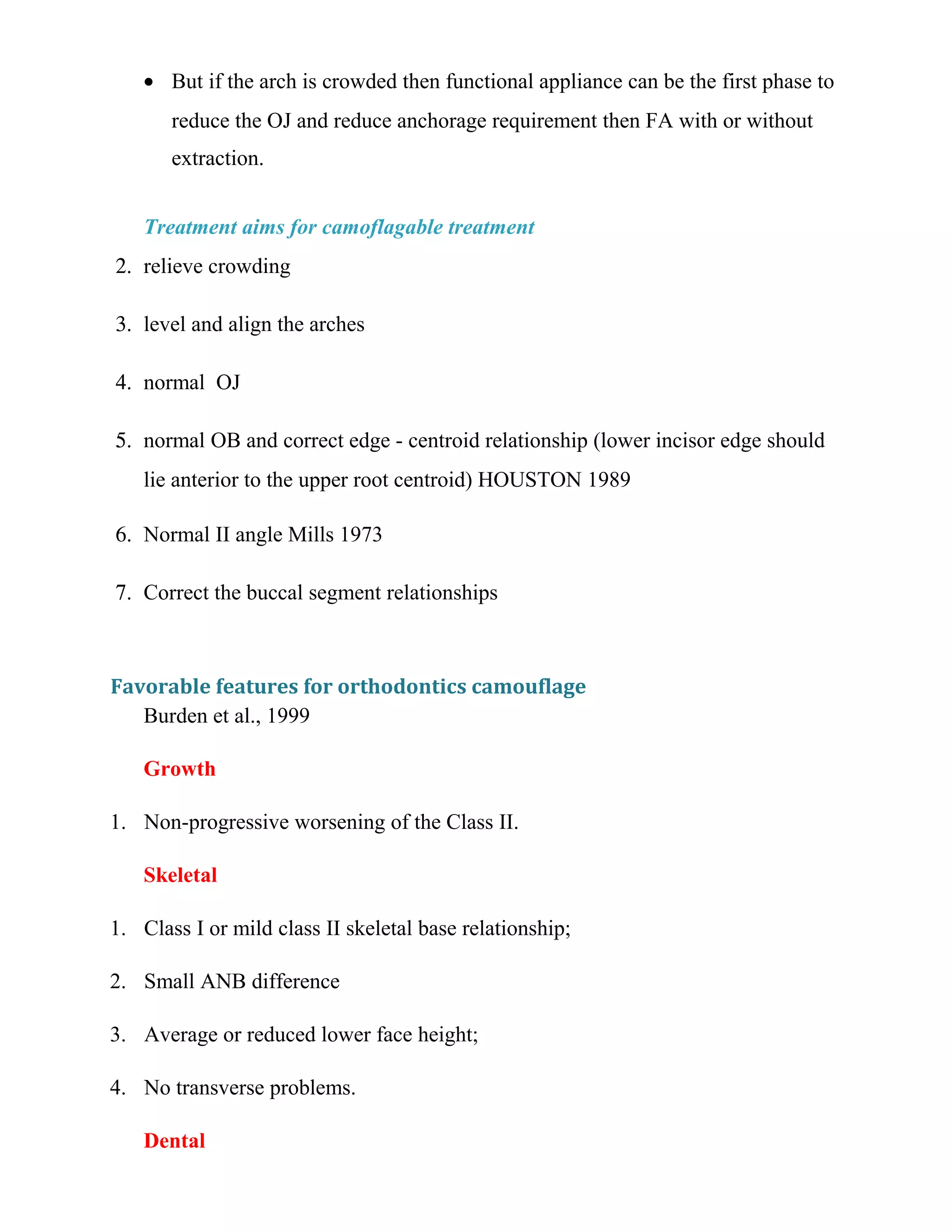 • But if the arch is crowded then functional appliance can be the first phase to
reduce the OJ and reduce anchorage requirement then FA with or without
extraction.
Treatment aims for camoflagable treatment
2. relieve crowding
3. level and align the arches
4. normal OJ
5. normal OB and correct edge - centroid relationship (lower incisor edge should
lie anterior to the upper root centroid) HOUSTON 1989
6. Normal II angle Mills 1973
7. Correct the buccal segment relationships
Favorable features for orthodontics camouflage
Burden et al., 1999
Growth
1. Non-progressive worsening of the Class II.
Skeletal
1. Class I or mild class II skeletal base relationship;
2. Small ANB difference
3. Average or reduced lower face height;
4. No transverse problems.
Dental
 