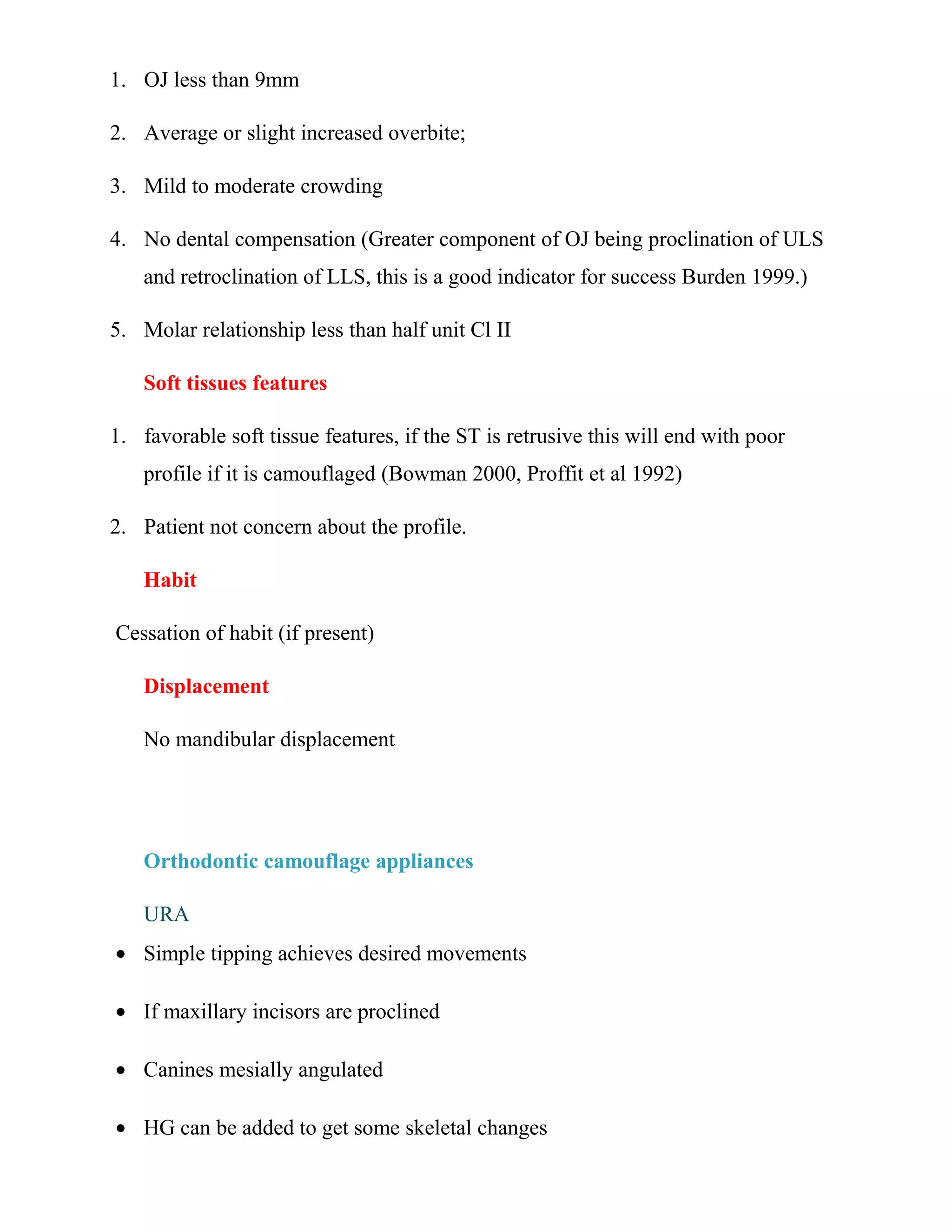 1. OJ less than 9mm
2. Average or slight increased overbite;
3. Mild to moderate crowding
4. No dental compensation (Greater component of OJ being proclination of ULS
and retroclination of LLS, this is a good indicator for success Burden 1999.)
5. Molar relationship less than half unit Cl II
Soft tissues features
1. favorable soft tissue features, if the ST is retrusive this will end with poor
profile if it is camouflaged (Bowman 2000, Proffit et al 1992)
2. Patient not concern about the profile.
Habit
Cessation of habit (if present)
Displacement
No mandibular displacement
Orthodontic camouflage appliances
URA
• Simple tipping achieves desired movements
• If maxillary incisors are proclined
• Canines mesially angulated
• HG can be added to get some skeletal changes
 