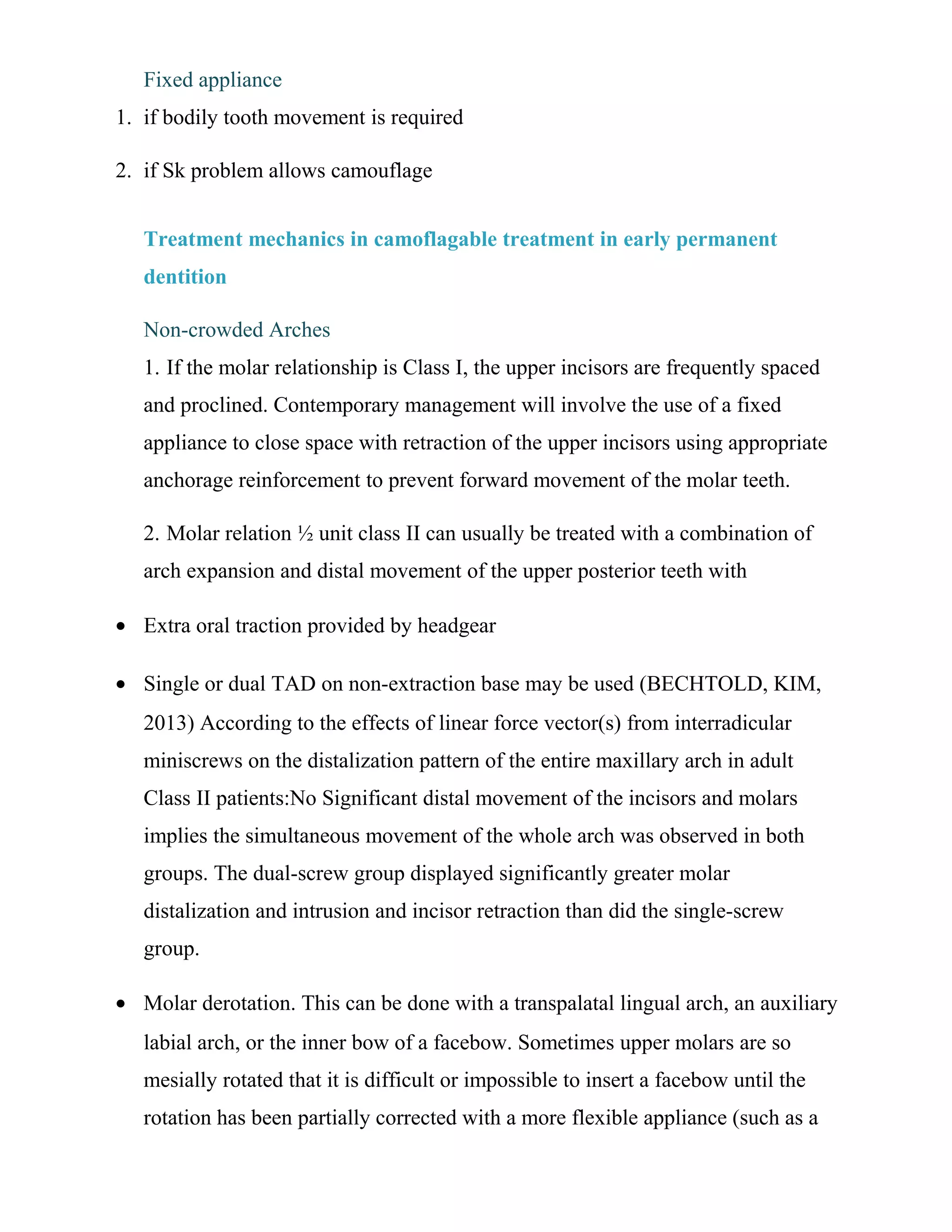 Fixed appliance
1. if bodily tooth movement is required
2. if Sk problem allows camouflage
Treatment mechanics in camoflagable treatment in early permanent
dentition
Non-crowded Arches
1. If the molar relationship is Class I, the upper incisors are frequently spaced
and proclined. Contemporary management will involve the use of a fixed
appliance to close space with retraction of the upper incisors using appropriate
anchorage reinforcement to prevent forward movement of the molar teeth.
2. Molar relation ½ unit class II can usually be treated with a combination of
arch expansion and distal movement of the upper posterior teeth with
• Extra oral traction provided by headgear
• Single or dual TAD on non-extraction base may be used (BECHTOLD, KIM,
2013) According to the effects of linear force vector(s) from interradicular
miniscrews on the distalization pattern of the entire maxillary arch in adult
Class II patients:No Significant distal movement of the incisors and molars
implies the simultaneous movement of the whole arch was observed in both
groups. The dual-screw group displayed significantly greater molar
distalization and intrusion and incisor retraction than did the single-screw
group.
• Molar derotation. This can be done with a transpalatal lingual arch, an auxiliary
labial arch, or the inner bow of a facebow. Sometimes upper molars are so
mesially rotated that it is difficult or impossible to insert a facebow until the
rotation has been partially corrected with a more flexible appliance (such as a
 