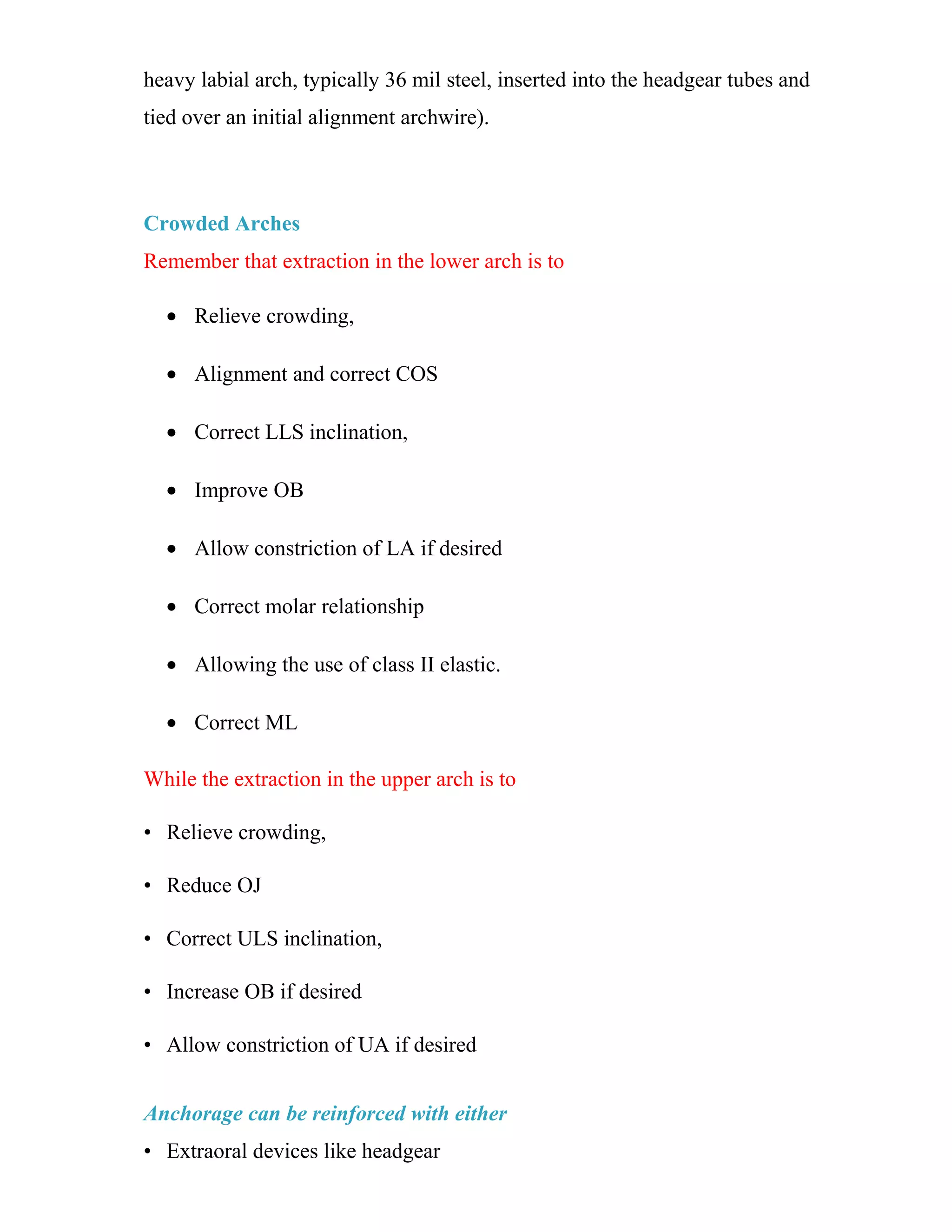 heavy labial arch, typically 36 mil steel, inserted into the headgear tubes and
tied over an initial alignment archwire).
Crowded Arches
Remember that extraction in the lower arch is to
• Relieve crowding,
• Alignment and correct COS
• Correct LLS inclination,
• Improve OB
• Allow constriction of LA if desired
• Correct molar relationship
• Allowing the use of class II elastic.
• Correct ML
While the extraction in the upper arch is to
• Relieve crowding,
• Reduce OJ
• Correct ULS inclination,
• Increase OB if desired
• Allow constriction of UA if desired
Anchorage can be reinforced with either
• Extraoral devices like headgear
 