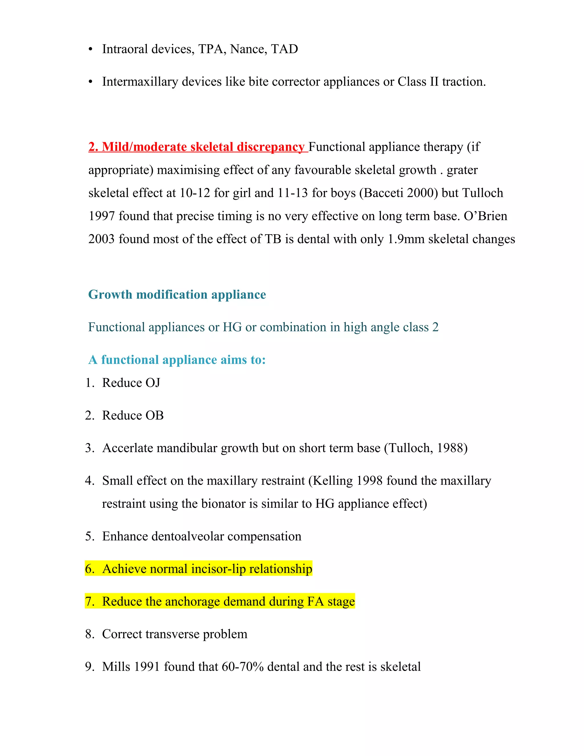 • Intraoral devices, TPA, Nance, TAD
• Intermaxillary devices like bite corrector appliances or Class II traction.
2. Mild/moderate skeletal discrepancy Functional appliance therapy (if
appropriate) maximising effect of any favourable skeletal growth . grater
skeletal effect at 10-12 for girl and 11-13 for boys (Bacceti 2000) but Tulloch
1997 found that precise timing is no very effective on long term base. O’Brien
2003 found most of the effect of TB is dental with only 1.9mm skeletal changes
Growth modification appliance
Functional appliances or HG or combination in high angle class 2
A functional appliance aims to:
1. Reduce OJ
2. Reduce OB
3. Accerlate mandibular growth but on short term base (Tulloch, 1988)
4. Small effect on the maxillary restraint (Kelling 1998 found the maxillary
restraint using the bionator is similar to HG appliance effect)
5. Enhance dentoalveolar compensation
6. Achieve normal incisor-lip relationship
7. Reduce the anchorage demand during FA stage
8. Correct transverse problem
9. Mills 1991 found that 60-70% dental and the rest is skeletal
 