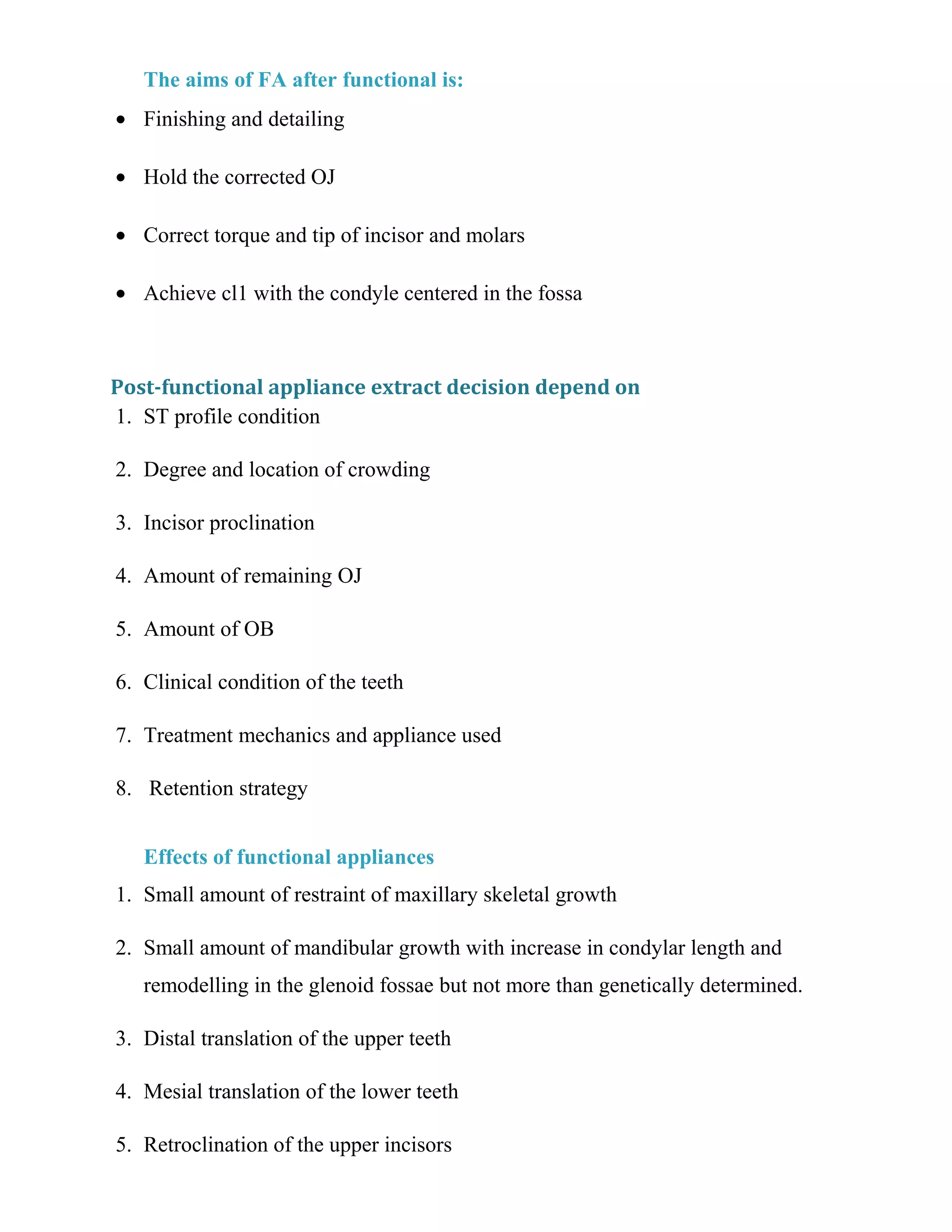 The aims of FA after functional is:
• Finishing and detailing
• Hold the corrected OJ
• Correct torque and tip of incisor and molars
• Achieve cl1 with the condyle centered in the fossa
Post-functional appliance extract decision depend on
1. ST profile condition
2. Degree and location of crowding
3. Incisor proclination
4. Amount of remaining OJ
5. Amount of OB
6. Clinical condition of the teeth
7. Treatment mechanics and appliance used
8. Retention strategy
Effects of functional appliances
1. Small amount of restraint of maxillary skeletal growth
2. Small amount of mandibular growth with increase in condylar length and
remodelling in the glenoid fossae but not more than genetically determined.
3. Distal translation of the upper teeth
4. Mesial translation of the lower teeth
5. Retroclination of the upper incisors
 