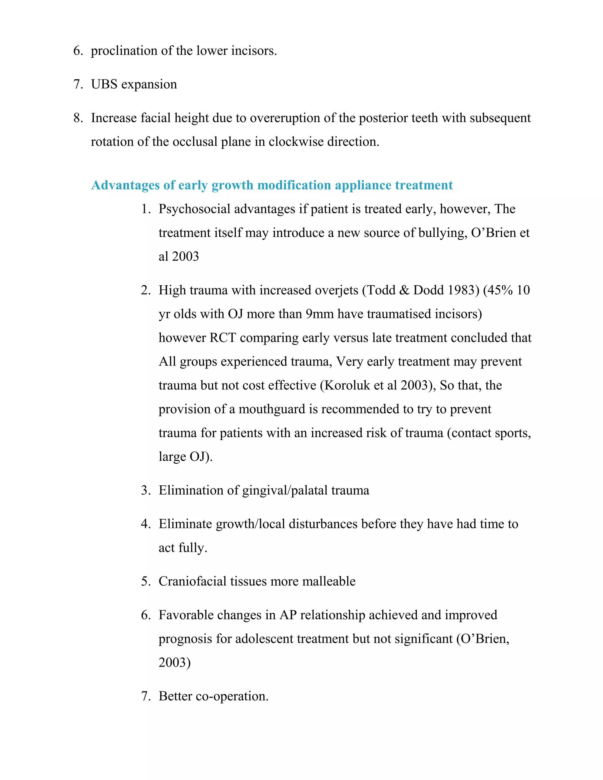 6. proclination of the lower incisors.
7. UBS expansion
8. Increase facial height due to overeruption of the posterior teeth with subsequent
rotation of the occlusal plane in clockwise direction.
Advantages of early growth modification appliance treatment
1. Psychosocial advantages if patient is treated early, however, The
treatment itself may introduce a new source of bullying, O’Brien et
al 2003
2. High trauma with increased overjets (Todd & Dodd 1983) (45% 10
yr olds with OJ more than 9mm have traumatised incisors)
however RCT comparing early versus late treatment concluded that
All groups experienced trauma, Very early treatment may prevent
trauma but not cost effective (Koroluk et al 2003), So that, the
provision of a mouthguard is recommended to try to prevent
trauma for patients with an increased risk of trauma (contact sports,
large OJ).
3. Elimination of gingival/palatal trauma
4. Eliminate growth/local disturbances before they have had time to
act fully.
5. Craniofacial tissues more malleable
6. Favorable changes in AP relationship achieved and improved
prognosis for adolescent treatment but not significant (O’Brien,
2003)
7. Better co-operation.
 