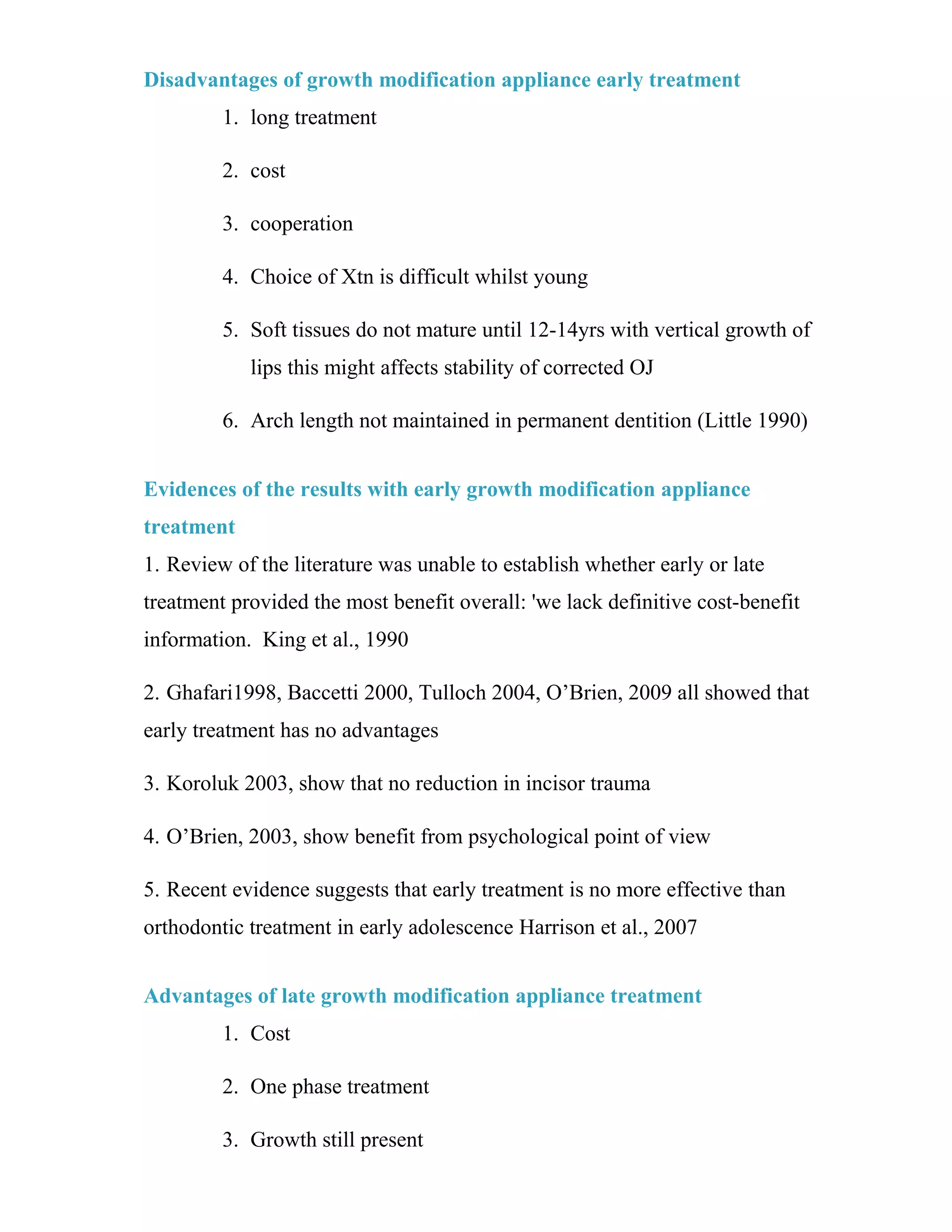 Disadvantages of growth modification appliance early treatment
1. long treatment
2. cost
3. cooperation
4. Choice of Xtn is difficult whilst young
5. Soft tissues do not mature until 12-14yrs with vertical growth of
lips this might affects stability of corrected OJ
6. Arch length not maintained in permanent dentition (Little 1990)
Evidences of the results with early growth modification appliance
treatment
1. Review of the literature was unable to establish whether early or late
treatment provided the most benefit overall: 'we lack definitive cost-benefit
information. King et al., 1990
2. Ghafari1998, Baccetti 2000, Tulloch 2004, O’Brien, 2009 all showed that
early treatment has no advantages
3. Koroluk 2003, show that no reduction in incisor trauma
4. O’Brien, 2003, show benefit from psychological point of view
5. Recent evidence suggests that early treatment is no more effective than
orthodontic treatment in early adolescence Harrison et al., 2007
Advantages of late growth modification appliance treatment
1. Cost
2. One phase treatment
3. Growth still present
 