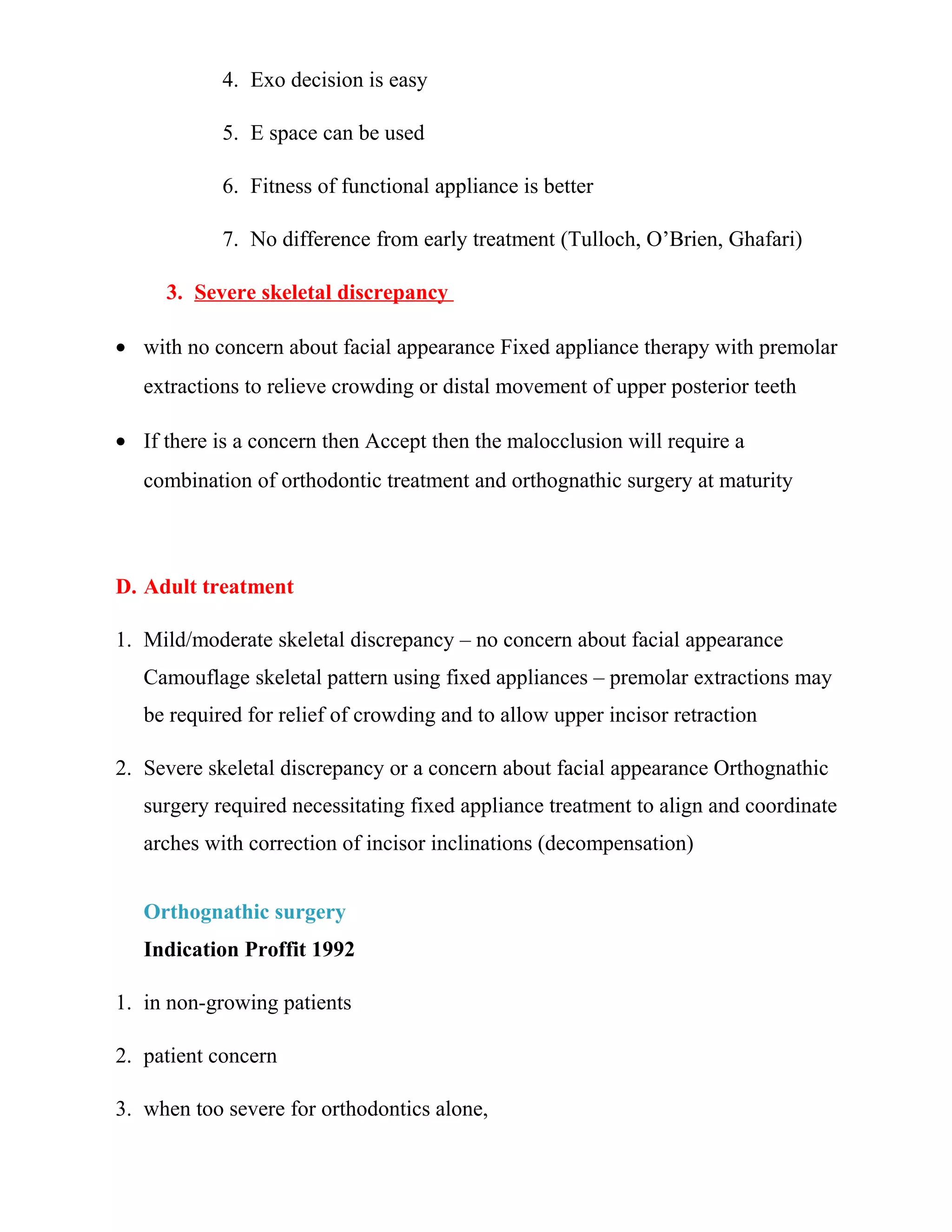 4. Exo decision is easy
5. E space can be used
6. Fitness of functional appliance is better
7. No difference from early treatment (Tulloch, O’Brien, Ghafari)
3. Severe skeletal discrepancy
• with no concern about facial appearance Fixed appliance therapy with premolar
extractions to relieve crowding or distal movement of upper posterior teeth
• If there is a concern then Accept then the malocclusion will require a
combination of orthodontic treatment and orthognathic surgery at maturity
D. Adult treatment
1. Mild/moderate skeletal discrepancy – no concern about facial appearance
Camouflage skeletal pattern using fixed appliances – premolar extractions may
be required for relief of crowding and to allow upper incisor retraction
2. Severe skeletal discrepancy or a concern about facial appearance Orthognathic
surgery required necessitating fixed appliance treatment to align and coordinate
arches with correction of incisor inclinations (decompensation)
Orthognathic surgery
Indication Proffit 1992
1. in non-growing patients
2. patient concern
3. when too severe for orthodontics alone,
 