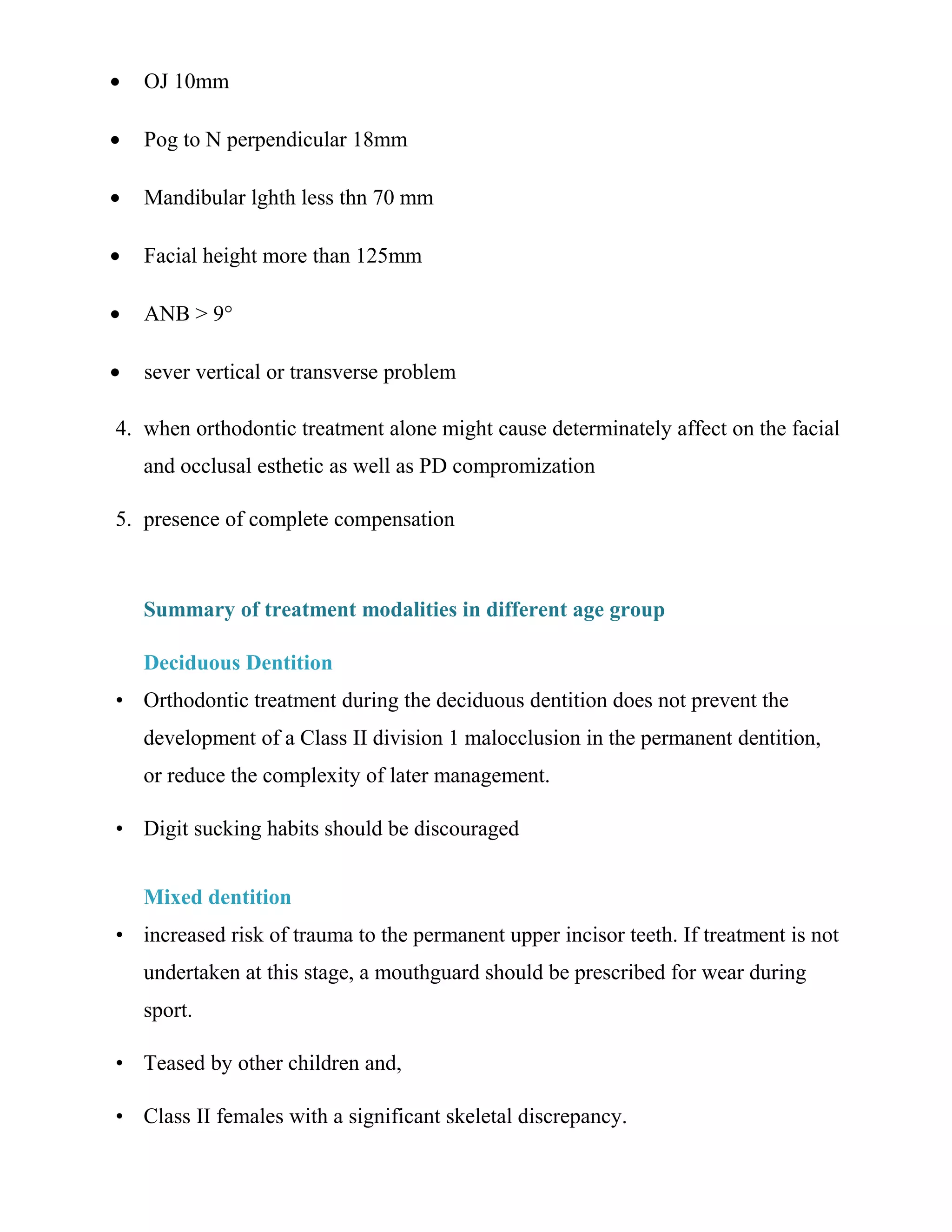 • OJ 10mm
• Pog to N perpendicular 18mm
• Mandibular lghth less thn 70 mm
• Facial height more than 125mm
• ANB > 9°
• sever vertical or transverse problem
4. when orthodontic treatment alone might cause determinately affect on the facial
and occlusal esthetic as well as PD compromization
5. presence of complete compensation
Summary of treatment modalities in different age group
Deciduous Dentition
• Orthodontic treatment during the deciduous dentition does not prevent the
development of a Class II division 1 malocclusion in the permanent dentition,
or reduce the complexity of later management.
• Digit sucking habits should be discouraged
Mixed dentition
• increased risk of trauma to the permanent upper incisor teeth. If treatment is not
undertaken at this stage, a mouthguard should be prescribed for wear during
sport.
• Teased by other children and,
• Class II females with a significant skeletal discrepancy.
 