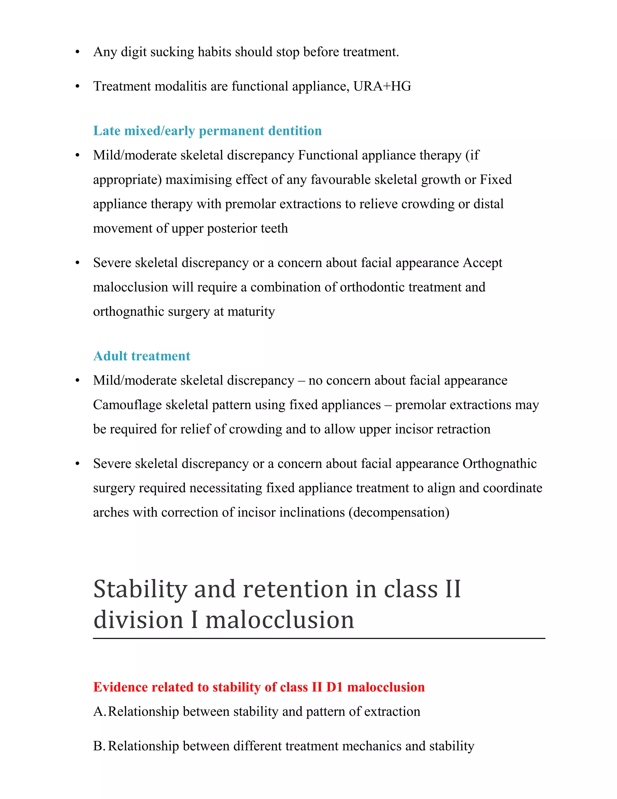 • Any digit sucking habits should stop before treatment.
• Treatment modalitis are functional appliance, URA+HG
Late mixed/early permanent dentition
• Mild/moderate skeletal discrepancy Functional appliance therapy (if
appropriate) maximising effect of any favourable skeletal growth or Fixed
appliance therapy with premolar extractions to relieve crowding or distal
movement of upper posterior teeth
• Severe skeletal discrepancy or a concern about facial appearance Accept
malocclusion will require a combination of orthodontic treatment and
orthognathic surgery at maturity
Adult treatment
• Mild/moderate skeletal discrepancy – no concern about facial appearance
Camouflage skeletal pattern using fixed appliances – premolar extractions may
be required for relief of crowding and to allow upper incisor retraction
• Severe skeletal discrepancy or a concern about facial appearance Orthognathic
surgery required necessitating fixed appliance treatment to align and coordinate
arches with correction of incisor inclinations (decompensation)
Stability and retention in class II
division I malocclusion
Evidence related to stability of class II D1 malocclusion
A.Relationship between stability and pattern of extraction
B.Relationship between different treatment mechanics and stability
 