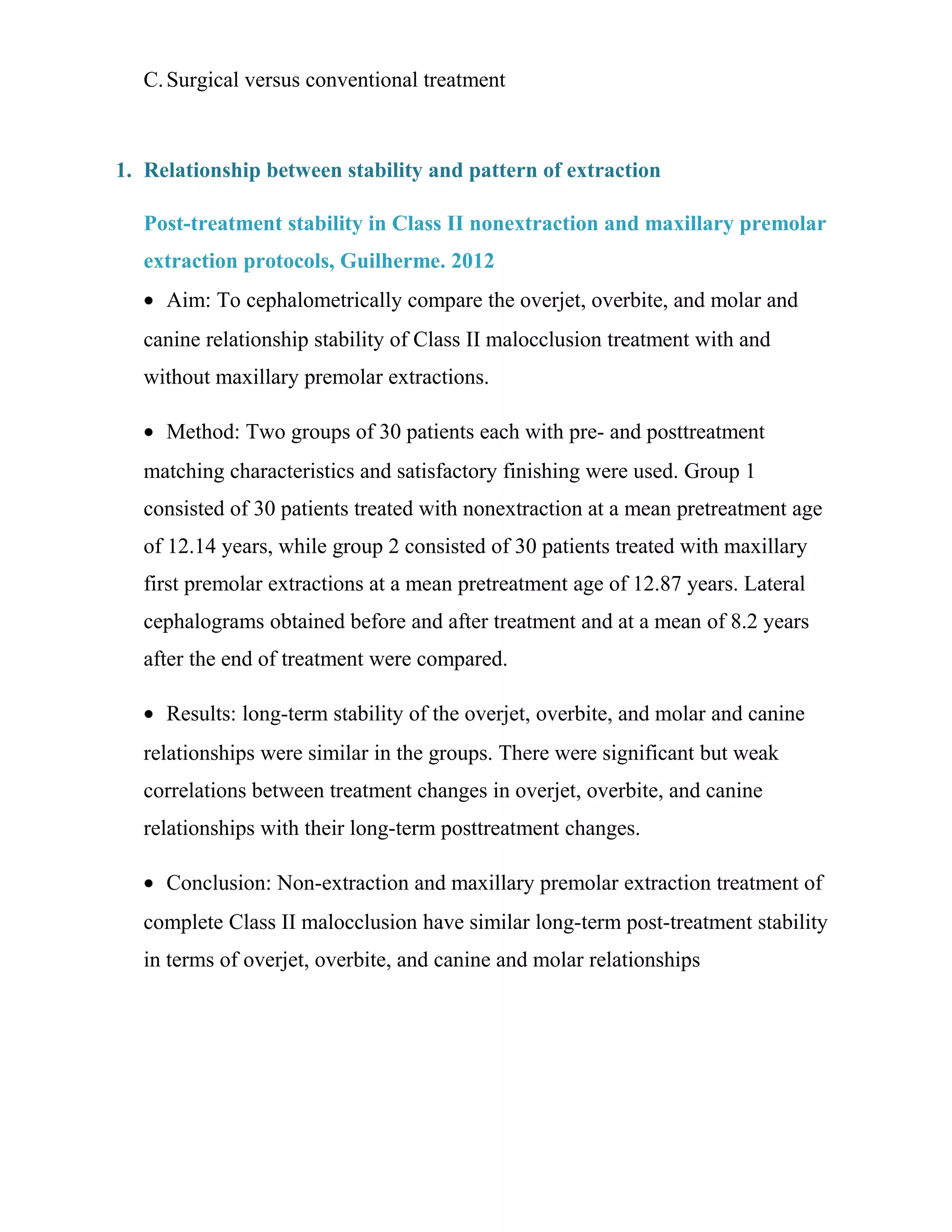 C.Surgical versus conventional treatment
1. Relationship between stability and pattern of extraction
Post-treatment stability in Class II nonextraction and maxillary premolar
extraction protocols, Guilherme. 2012
• Aim: To cephalometrically compare the overjet, overbite, and molar and
canine relationship stability of Class II malocclusion treatment with and
without maxillary premolar extractions.
• Method: Two groups of 30 patients each with pre- and posttreatment
matching characteristics and satisfactory finishing were used. Group 1
consisted of 30 patients treated with nonextraction at a mean pretreatment age
of 12.14 years, while group 2 consisted of 30 patients treated with maxillary
first premolar extractions at a mean pretreatment age of 12.87 years. Lateral
cephalograms obtained before and after treatment and at a mean of 8.2 years
after the end of treatment were compared.
• Results: long-term stability of the overjet, overbite, and molar and canine
relationships were similar in the groups. There were significant but weak
correlations between treatment changes in overjet, overbite, and canine
relationships with their long-term posttreatment changes.
• Conclusion: Non-extraction and maxillary premolar extraction treatment of
complete Class II malocclusion have similar long-term post-treatment stability
in terms of overjet, overbite, and canine and molar relationships
 