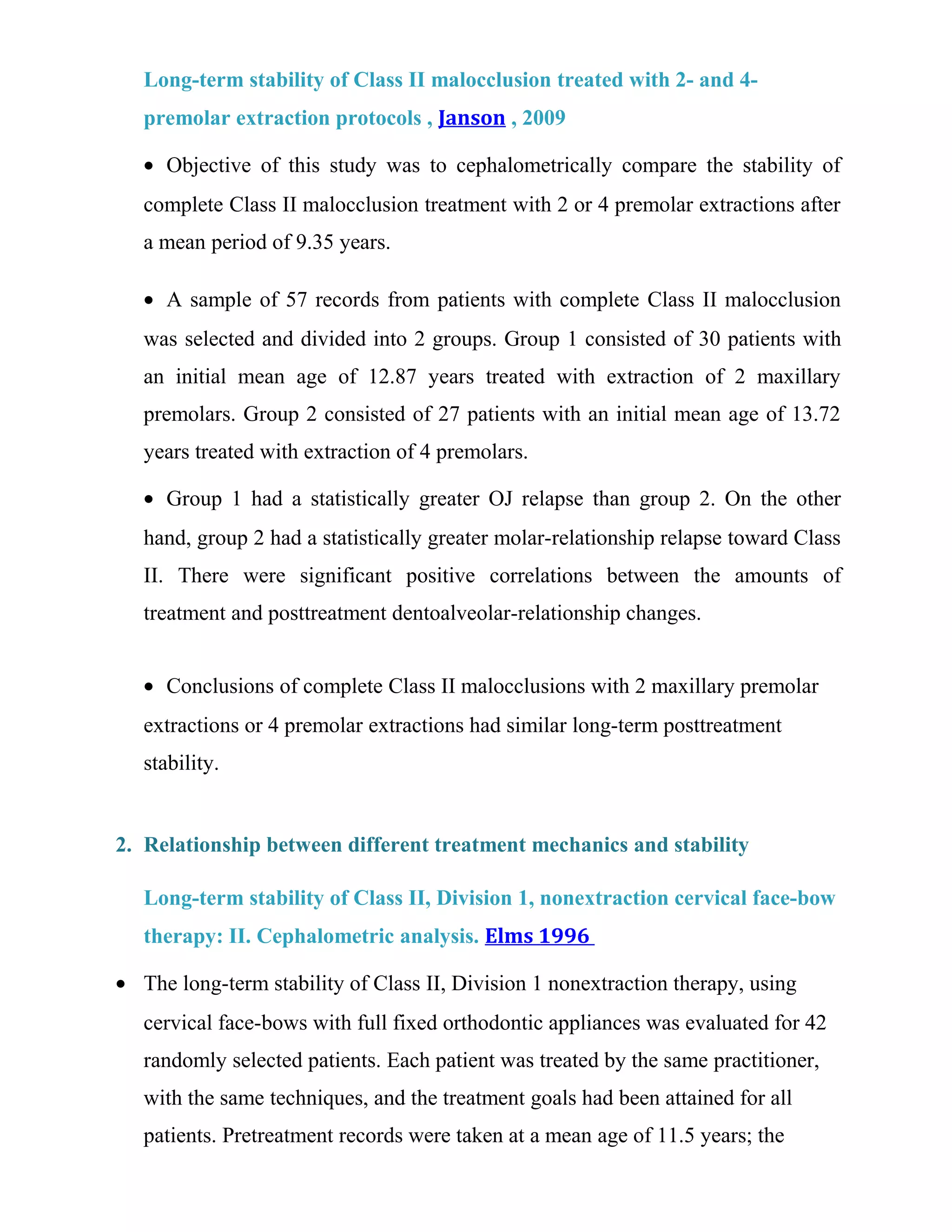 Long-term stability of Class II malocclusion treated with 2- and 4-
premolar extraction protocols , Janson , 2009
• Objective of this study was to cephalometrically compare the stability of
complete Class II malocclusion treatment with 2 or 4 premolar extractions after
a mean period of 9.35 years.
• A sample of 57 records from patients with complete Class II malocclusion
was selected and divided into 2 groups. Group 1 consisted of 30 patients with
an initial mean age of 12.87 years treated with extraction of 2 maxillary
premolars. Group 2 consisted of 27 patients with an initial mean age of 13.72
years treated with extraction of 4 premolars.
• Group 1 had a statistically greater OJ relapse than group 2. On the other
hand, group 2 had a statistically greater molar-relationship relapse toward Class
II. There were significant positive correlations between the amounts of
treatment and posttreatment dentoalveolar-relationship changes.
• Conclusions of complete Class II malocclusions with 2 maxillary premolar
extractions or 4 premolar extractions had similar long-term posttreatment
stability.
2. Relationship between different treatment mechanics and stability
Long-term stability of Class II, Division 1, nonextraction cervical face-bow
therapy: II. Cephalometric analysis. Elms 1996
• The long-term stability of Class II, Division 1 nonextraction therapy, using
cervical face-bows with full fixed orthodontic appliances was evaluated for 42
randomly selected patients. Each patient was treated by the same practitioner,
with the same techniques, and the treatment goals had been attained for all
patients. Pretreatment records were taken at a mean age of 11.5 years; the
 