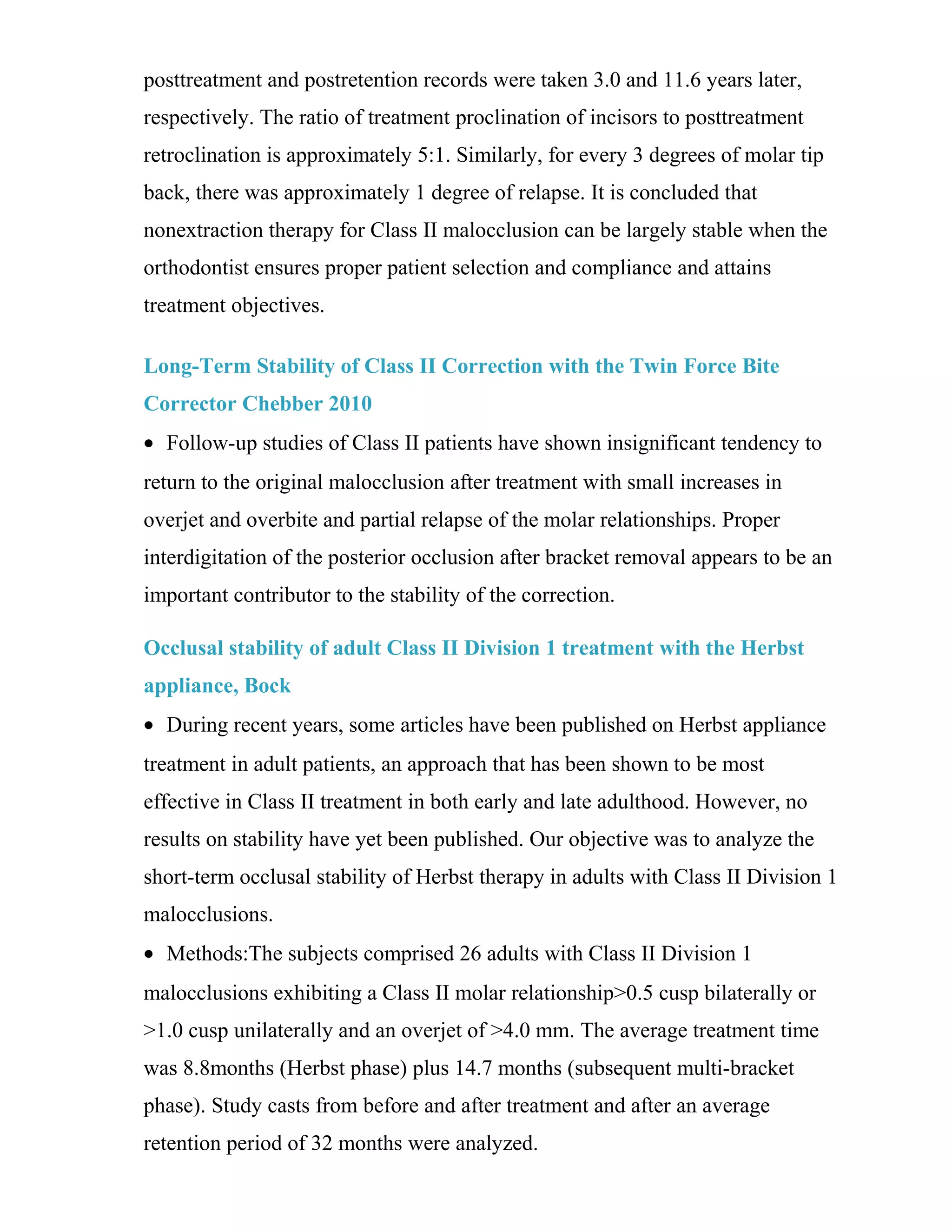 posttreatment and postretention records were taken 3.0 and 11.6 years later,
respectively. The ratio of treatment proclination of incisors to posttreatment
retroclination is approximately 5:1. Similarly, for every 3 degrees of molar tip
back, there was approximately 1 degree of relapse. It is concluded that
nonextraction therapy for Class II malocclusion can be largely stable when the
orthodontist ensures proper patient selection and compliance and attains
treatment objectives.
Long-Term Stability of Class II Correction with the Twin Force Bite
Corrector Chebber 2010
• Follow-up studies of Class II patients have shown insignificant tendency to
return to the original malocclusion after treatment with small increases in
overjet and overbite and partial relapse of the molar relationships. Proper
interdigitation of the posterior occlusion after bracket removal appears to be an
important contributor to the stability of the correction.
Occlusal stability of adult Class II Division 1 treatment with the Herbst
appliance, Bock
• During recent years, some articles have been published on Herbst appliance
treatment in adult patients, an approach that has been shown to be most
effective in Class II treatment in both early and late adulthood. However, no
results on stability have yet been published. Our objective was to analyze the
short-term occlusal stability of Herbst therapy in adults with Class II Division 1
malocclusions.
• Methods:The subjects comprised 26 adults with Class II Division 1
malocclusions exhibiting a Class II molar relationship>0.5 cusp bilaterally or
>1.0 cusp unilaterally and an overjet of >4.0 mm. The average treatment time
was 8.8months (Herbst phase) plus 14.7 months (subsequent multi-bracket
phase). Study casts from before and after treatment and after an average
retention period of 32 months were analyzed.
 