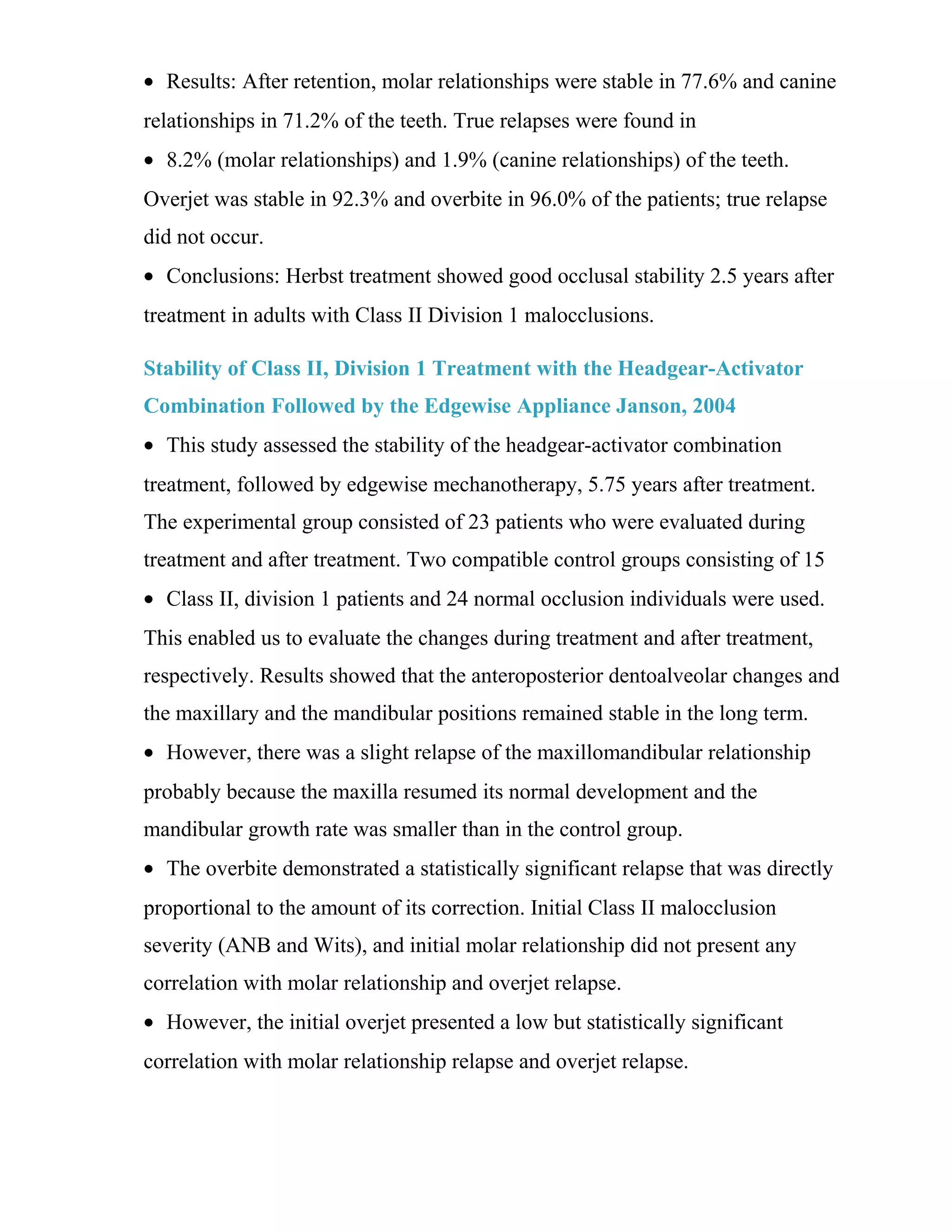 • Results: After retention, molar relationships were stable in 77.6% and canine
relationships in 71.2% of the teeth. True relapses were found in
• 8.2% (molar relationships) and 1.9% (canine relationships) of the teeth.
Overjet was stable in 92.3% and overbite in 96.0% of the patients; true relapse
did not occur.
• Conclusions: Herbst treatment showed good occlusal stability 2.5 years after
treatment in adults with Class II Division 1 malocclusions.
Stability of Class II, Division 1 Treatment with the Headgear-Activator
Combination Followed by the Edgewise Appliance Janson, 2004
• This study assessed the stability of the headgear-activator combination
treatment, followed by edgewise mechanotherapy, 5.75 years after treatment.
The experimental group consisted of 23 patients who were evaluated during
treatment and after treatment. Two compatible control groups consisting of 15
• Class II, division 1 patients and 24 normal occlusion individuals were used.
This enabled us to evaluate the changes during treatment and after treatment,
respectively. Results showed that the anteroposterior dentoalveolar changes and
the maxillary and the mandibular positions remained stable in the long term.
• However, there was a slight relapse of the maxillomandibular relationship
probably because the maxilla resumed its normal development and the
mandibular growth rate was smaller than in the control group.
• The overbite demonstrated a statistically significant relapse that was directly
proportional to the amount of its correction. Initial Class II malocclusion
severity (ANB and Wits), and initial molar relationship did not present any
correlation with molar relationship and overjet relapse.
• However, the initial overjet presented a low but statistically significant
correlation with molar relationship relapse and overjet relapse.
 