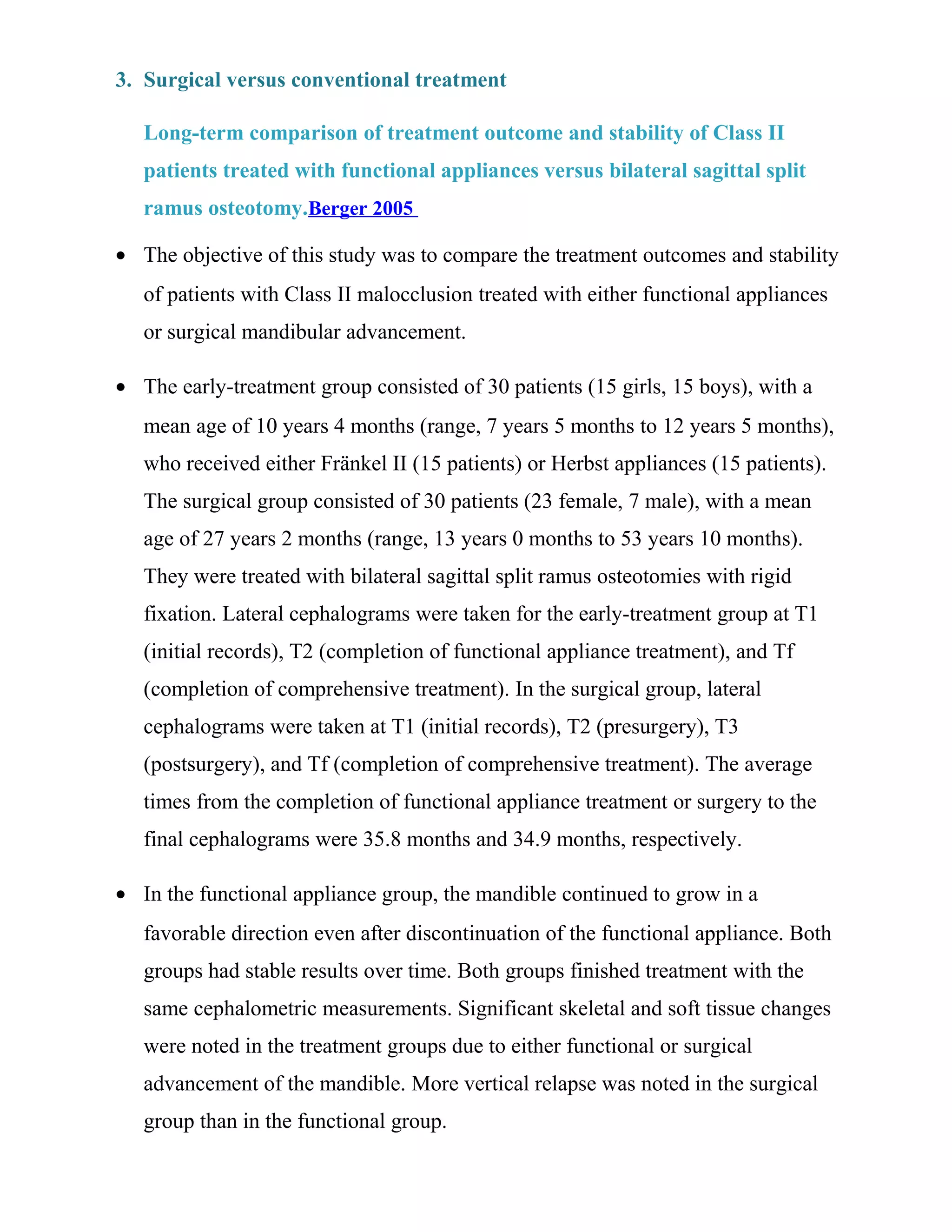 3. Surgical versus conventional treatment
Long-term comparison of treatment outcome and stability of Class II
patients treated with functional appliances versus bilateral sagittal split
ramus osteotomy.Berger 2005
• The objective of this study was to compare the treatment outcomes and stability
of patients with Class II malocclusion treated with either functional appliances
or surgical mandibular advancement.
• The early-treatment group consisted of 30 patients (15 girls, 15 boys), with a
mean age of 10 years 4 months (range, 7 years 5 months to 12 years 5 months),
who received either Fränkel II (15 patients) or Herbst appliances (15 patients).
The surgical group consisted of 30 patients (23 female, 7 male), with a mean
age of 27 years 2 months (range, 13 years 0 months to 53 years 10 months).
They were treated with bilateral sagittal split ramus osteotomies with rigid
fixation. Lateral cephalograms were taken for the early-treatment group at T1
(initial records), T2 (completion of functional appliance treatment), and Tf
(completion of comprehensive treatment). In the surgical group, lateral
cephalograms were taken at T1 (initial records), T2 (presurgery), T3
(postsurgery), and Tf (completion of comprehensive treatment). The average
times from the completion of functional appliance treatment or surgery to the
final cephalograms were 35.8 months and 34.9 months, respectively.
• In the functional appliance group, the mandible continued to grow in a
favorable direction even after discontinuation of the functional appliance. Both
groups had stable results over time. Both groups finished treatment with the
same cephalometric measurements. Significant skeletal and soft tissue changes
were noted in the treatment groups due to either functional or surgical
advancement of the mandible. More vertical relapse was noted in the surgical
group than in the functional group.
 