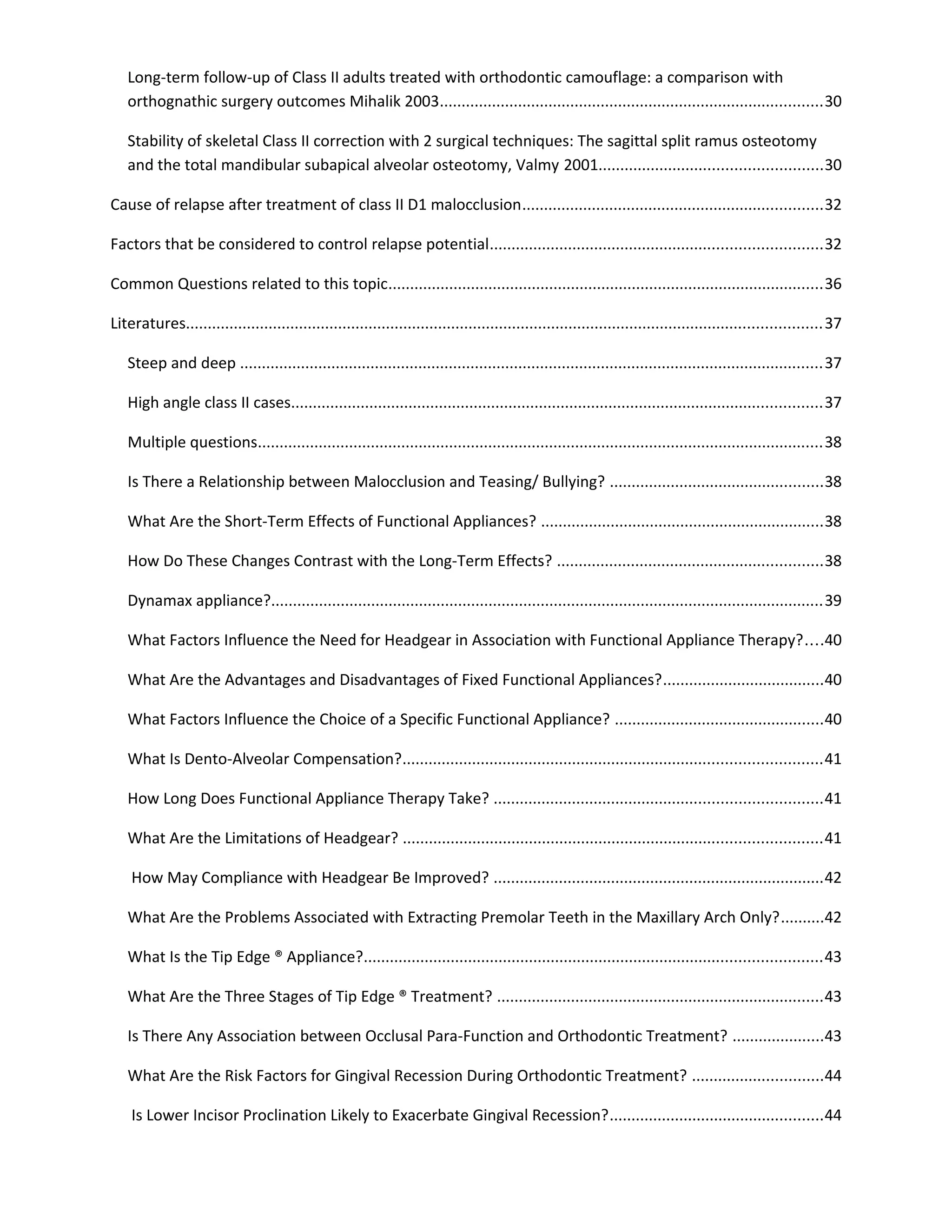 Long-term follow-up of Class II adults treated with orthodontic camouflage: a comparison with
orthognathic surgery outcomes Mihalik 2003........................................................................................30
Stability of skeletal Class II correction with 2 surgical techniques: The sagittal split ramus osteotomy
and the total mandibular subapical alveolar osteotomy, Valmy 2001...................................................30
Cause of relapse after treatment of class II D1 malocclusion.....................................................................32
Factors that be considered to control relapse potential............................................................................32
Common Questions related to this topic....................................................................................................36
Literatures..................................................................................................................................................37
Steep and deep ......................................................................................................................................37
High angle class II cases..........................................................................................................................37
Multiple questions..................................................................................................................................38
Is There a Relationship between Malocclusion and Teasing/ Bullying? .................................................38
What Are the Short-Term Effects of Functional Appliances? .................................................................38
How Do These Changes Contrast with the Long-Term Effects? .............................................................38
Dynamax appliance?...............................................................................................................................39
What Factors Influence the Need for Headgear in Association with Functional Appliance Therapy?....40
What Are the Advantages and Disadvantages of Fixed Functional Appliances?.....................................40
What Factors Influence the Choice of a Specific Functional Appliance? ................................................40
What Is Dento-Alveolar Compensation?................................................................................................41
How Long Does Functional Appliance Therapy Take? ...........................................................................41
What Are the Limitations of Headgear? ................................................................................................41
How May Compliance with Headgear Be Improved? ............................................................................42
What Are the Problems Associated with Extracting Premolar Teeth in the Maxillary Arch Only?..........42
What Is the Tip Edge ® Appliance?.........................................................................................................43
What Are the Three Stages of Tip Edge ® Treatment? ...........................................................................43
Is There Any Association between Occlusal Para-Function and Orthodontic Treatment? .....................43
What Are the Risk Factors for Gingival Recession During Orthodontic Treatment? ..............................44
Is Lower Incisor Proclination Likely to Exacerbate Gingival Recession?.................................................44
 