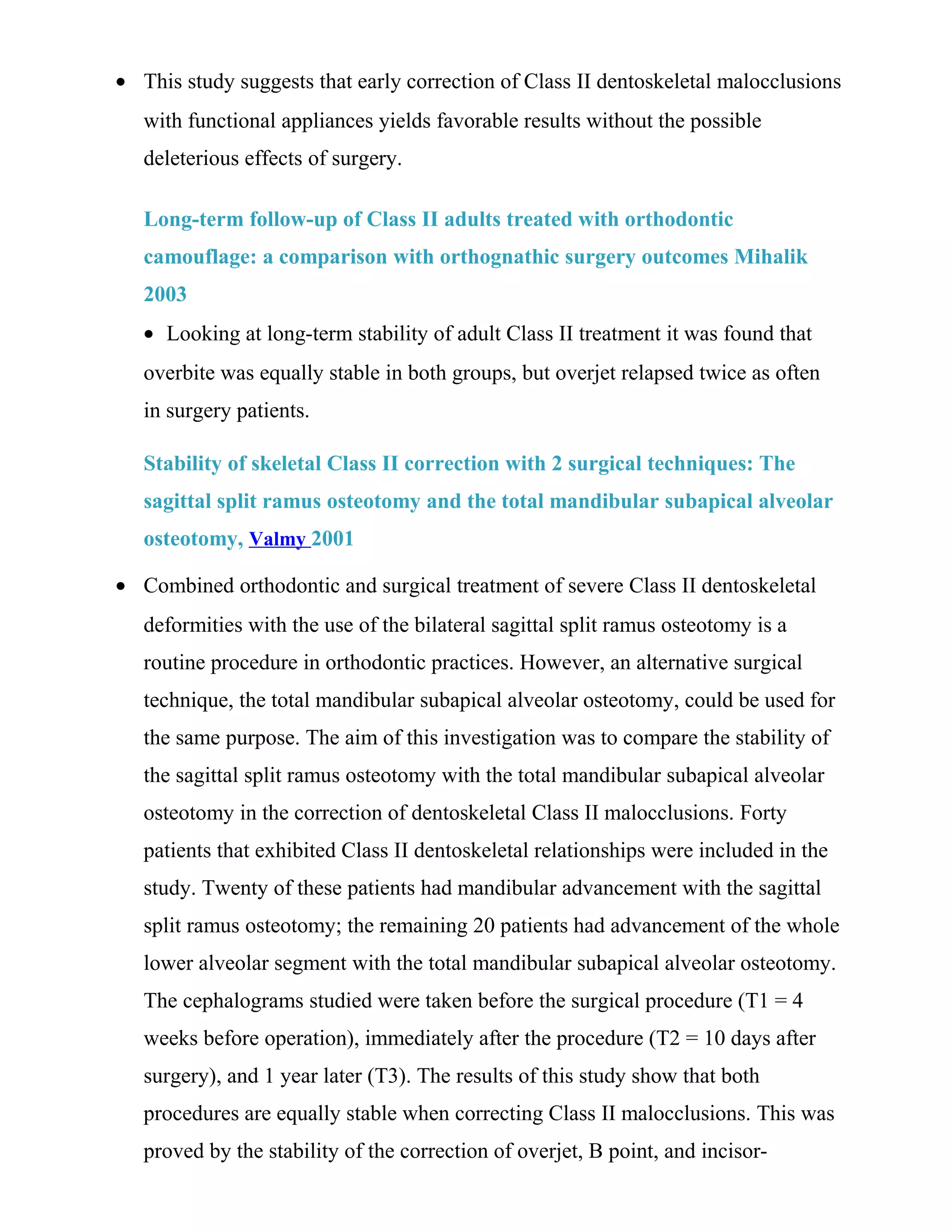 • This study suggests that early correction of Class II dentoskeletal malocclusions
with functional appliances yields favorable results without the possible
deleterious effects of surgery.
Long-term follow-up of Class II adults treated with orthodontic
camouflage: a comparison with orthognathic surgery outcomes Mihalik
2003
• Looking at long-term stability of adult Class II treatment it was found that
overbite was equally stable in both groups, but overjet relapsed twice as often
in surgery patients.
Stability of skeletal Class II correction with 2 surgical techniques: The
sagittal split ramus osteotomy and the total mandibular subapical alveolar
osteotomy, Valmy 2001
• Combined orthodontic and surgical treatment of severe Class II dentoskeletal
deformities with the use of the bilateral sagittal split ramus osteotomy is a
routine procedure in orthodontic practices. However, an alternative surgical
technique, the total mandibular subapical alveolar osteotomy, could be used for
the same purpose. The aim of this investigation was to compare the stability of
the sagittal split ramus osteotomy with the total mandibular subapical alveolar
osteotomy in the correction of dentoskeletal Class II malocclusions. Forty
patients that exhibited Class II dentoskeletal relationships were included in the
study. Twenty of these patients had mandibular advancement with the sagittal
split ramus osteotomy; the remaining 20 patients had advancement of the whole
lower alveolar segment with the total mandibular subapical alveolar osteotomy.
The cephalograms studied were taken before the surgical procedure (T1 = 4
weeks before operation), immediately after the procedure (T2 = 10 days after
surgery), and 1 year later (T3). The results of this study show that both
procedures are equally stable when correcting Class II malocclusions. This was
proved by the stability of the correction of overjet, B point, and incisor-
 
