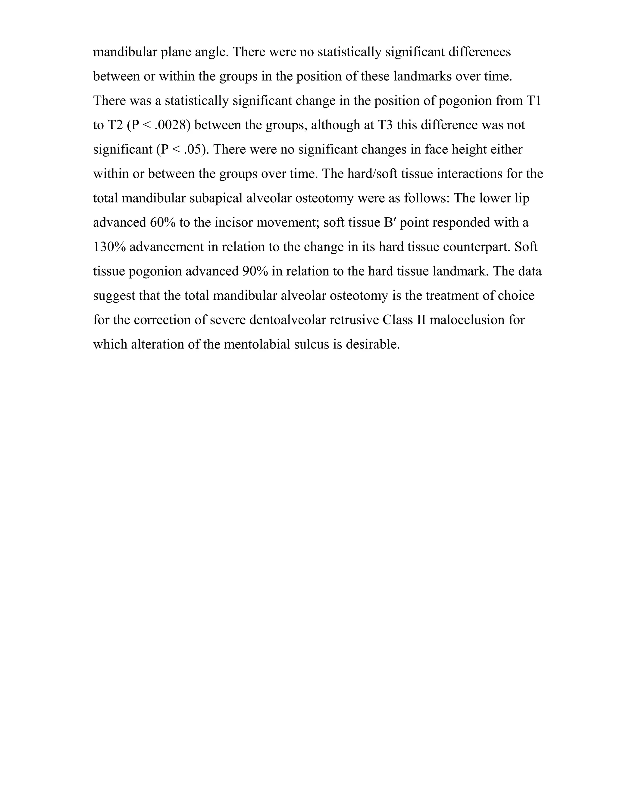 mandibular plane angle. There were no statistically significant differences
between or within the groups in the position of these landmarks over time.
There was a statistically significant change in the position of pogonion from T1
to T2 (P < .0028) between the groups, although at T3 this difference was not
significant (P < .05). There were no significant changes in face height either
within or between the groups over time. The hard/soft tissue interactions for the
total mandibular subapical alveolar osteotomy were as follows: The lower lip
advanced 60% to the incisor movement; soft tissue B′ point responded with a
130% advancement in relation to the change in its hard tissue counterpart. Soft
tissue pogonion advanced 90% in relation to the hard tissue landmark. The data
suggest that the total mandibular alveolar osteotomy is the treatment of choice
for the correction of severe dentoalveolar retrusive Class II malocclusion for
which alteration of the mentolabial sulcus is desirable.
 