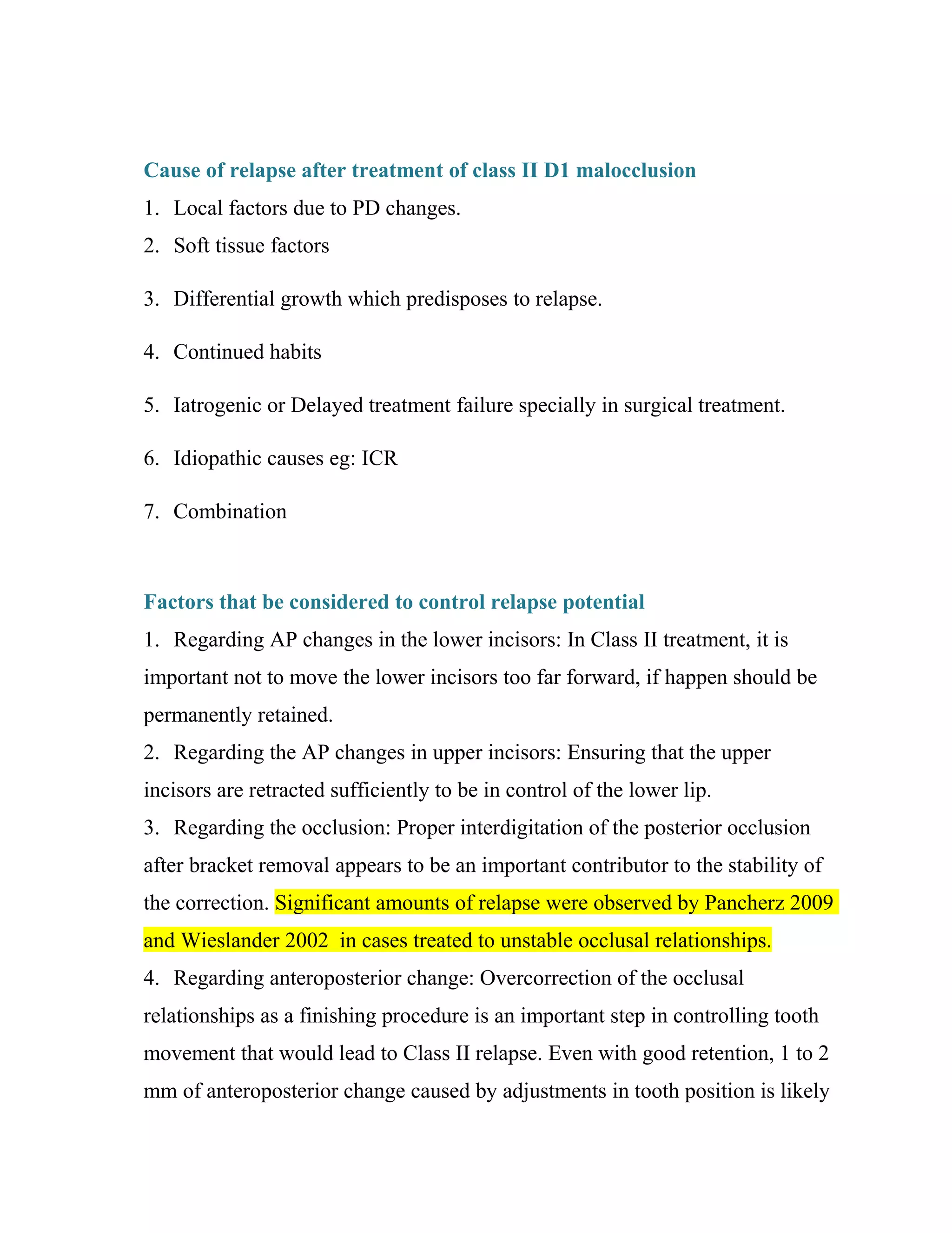 Cause of relapse after treatment of class II D1 malocclusion
1. Local factors due to PD changes.
2. Soft tissue factors
3. Differential growth which predisposes to relapse.
4. Continued habits
5. Iatrogenic or Delayed treatment failure specially in surgical treatment.
6. Idiopathic causes eg: ICR
7. Combination
Factors that be considered to control relapse potential
1. Regarding AP changes in the lower incisors: In Class II treatment, it is
important not to move the lower incisors too far forward, if happen should be
permanently retained.
2. Regarding the AP changes in upper incisors: Ensuring that the upper
incisors are retracted sufficiently to be in control of the lower lip.
3. Regarding the occlusion: Proper interdigitation of the posterior occlusion
after bracket removal appears to be an important contributor to the stability of
the correction. Significant amounts of relapse were observed by Pancherz 2009
and Wieslander 2002 in cases treated to unstable occlusal relationships.
4. Regarding anteroposterior change: Overcorrection of the occlusal
relationships as a finishing procedure is an important step in controlling tooth
movement that would lead to Class II relapse. Even with good retention, 1 to 2
mm of anteroposterior change caused by adjustments in tooth position is likely
 