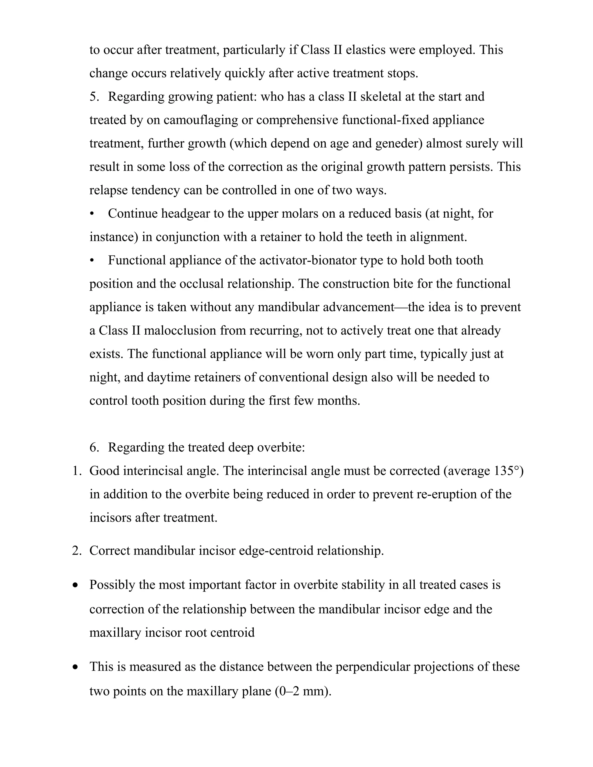 to occur after treatment, particularly if Class II elastics were employed. This
change occurs relatively quickly after active treatment stops.
5. Regarding growing patient: who has a class II skeletal at the start and
treated by on camouflaging or comprehensive functional-fixed appliance
treatment, further growth (which depend on age and geneder) almost surely will
result in some loss of the correction as the original growth pattern persists. This
relapse tendency can be controlled in one of two ways.
• Continue headgear to the upper molars on a reduced basis (at night, for
instance) in conjunction with a retainer to hold the teeth in alignment.
• Functional appliance of the activator-bionator type to hold both tooth
position and the occlusal relationship. The construction bite for the functional
appliance is taken without any mandibular advancement—the idea is to prevent
a Class II malocclusion from recurring, not to actively treat one that already
exists. The functional appliance will be worn only part time, typically just at
night, and daytime retainers of conventional design also will be needed to
control tooth position during the first few months.
6. Regarding the treated deep overbite:
1. Good interincisal angle. The interincisal angle must be corrected (average 135°)
in addition to the overbite being reduced in order to prevent re-eruption of the
incisors after treatment.
2. Correct mandibular incisor edge-centroid relationship.
• Possibly the most important factor in overbite stability in all treated cases is
correction of the relationship between the mandibular incisor edge and the
maxillary incisor root centroid
• This is measured as the distance between the perpendicular projections of these
two points on the maxillary plane (0–2 mm).
 