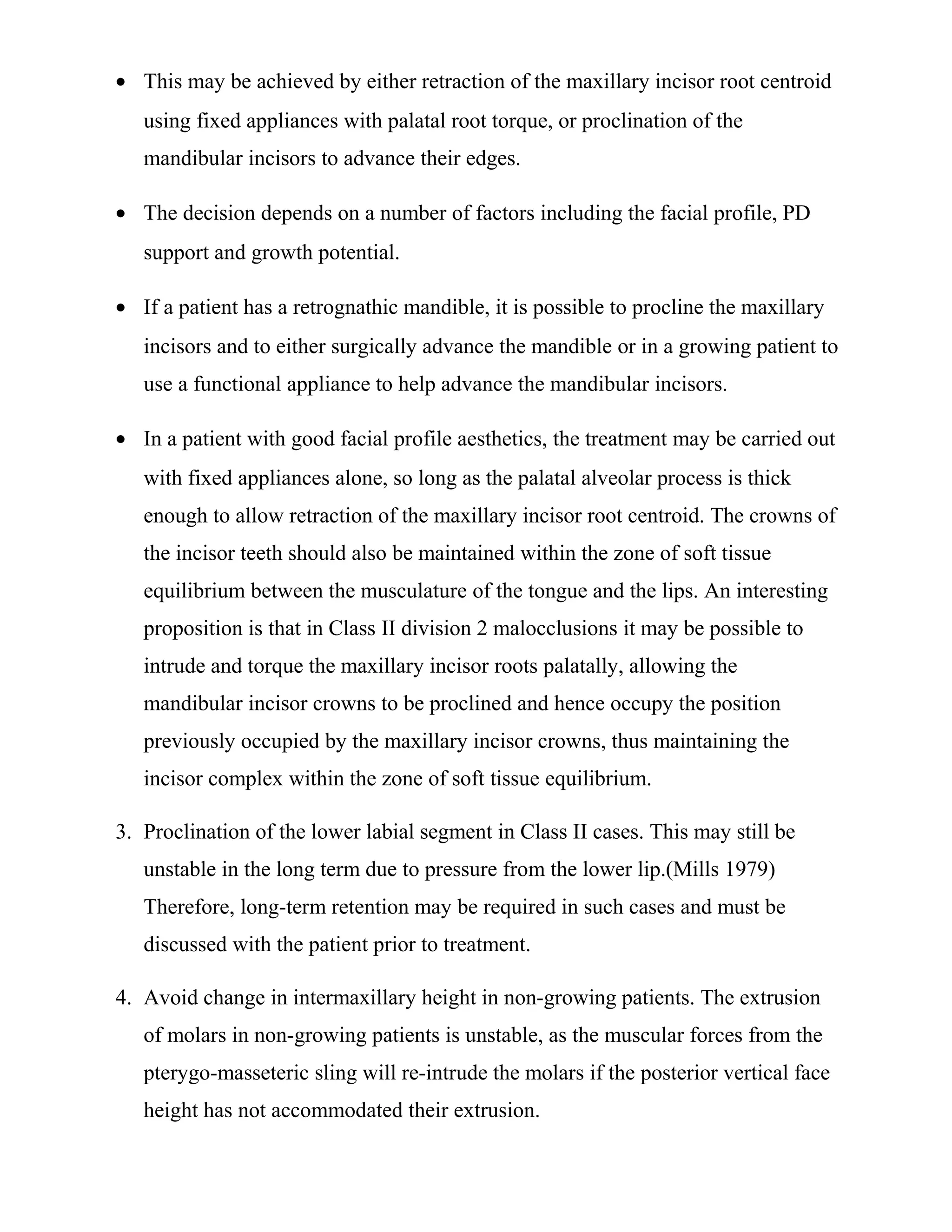 • This may be achieved by either retraction of the maxillary incisor root centroid
using fixed appliances with palatal root torque, or proclination of the
mandibular incisors to advance their edges.
• The decision depends on a number of factors including the facial profile, PD
support and growth potential.
• If a patient has a retrognathic mandible, it is possible to procline the maxillary
incisors and to either surgically advance the mandible or in a growing patient to
use a functional appliance to help advance the mandibular incisors.
• In a patient with good facial profile aesthetics, the treatment may be carried out
with fixed appliances alone, so long as the palatal alveolar process is thick
enough to allow retraction of the maxillary incisor root centroid. The crowns of
the incisor teeth should also be maintained within the zone of soft tissue
equilibrium between the musculature of the tongue and the lips. An interesting
proposition is that in Class II division 2 malocclusions it may be possible to
intrude and torque the maxillary incisor roots palatally, allowing the
mandibular incisor crowns to be proclined and hence occupy the position
previously occupied by the maxillary incisor crowns, thus maintaining the
incisor complex within the zone of soft tissue equilibrium.
3. Proclination of the lower labial segment in Class II cases. This may still be
unstable in the long term due to pressure from the lower lip.(Mills 1979)
Therefore, long-term retention may be required in such cases and must be
discussed with the patient prior to treatment.
4. Avoid change in intermaxillary height in non-growing patients. The extrusion
of molars in non-growing patients is unstable, as the muscular forces from the
pterygo-masseteric sling will re-intrude the molars if the posterior vertical face
height has not accommodated their extrusion.
 
