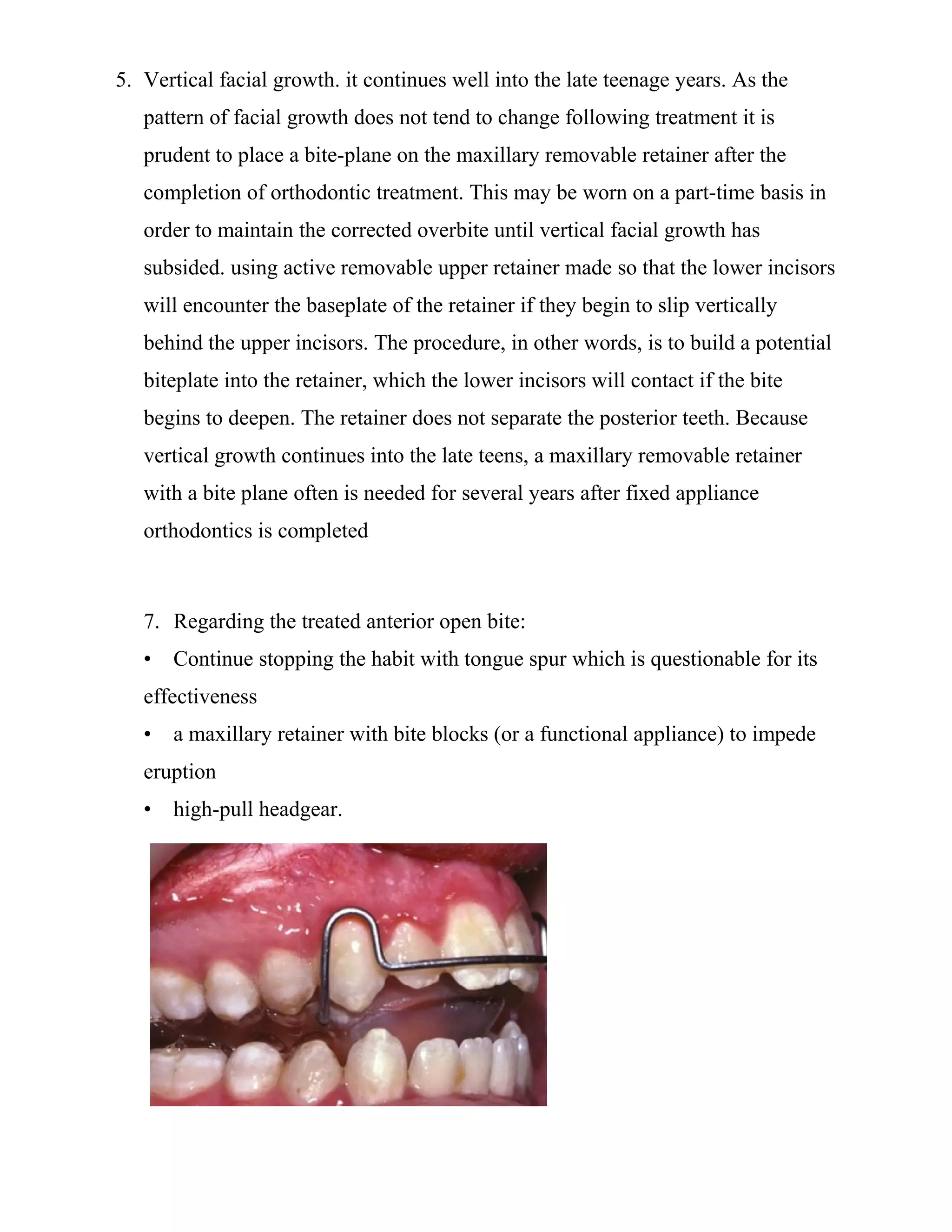 5. Vertical facial growth. it continues well into the late teenage years. As the
pattern of facial growth does not tend to change following treatment it is
prudent to place a bite-plane on the maxillary removable retainer after the
completion of orthodontic treatment. This may be worn on a part-time basis in
order to maintain the corrected overbite until vertical facial growth has
subsided. using active removable upper retainer made so that the lower incisors
will encounter the baseplate of the retainer if they begin to slip vertically
behind the upper incisors. The procedure, in other words, is to build a potential
biteplate into the retainer, which the lower incisors will contact if the bite
begins to deepen. The retainer does not separate the posterior teeth. Because
vertical growth continues into the late teens, a maxillary removable retainer
with a bite plane often is needed for several years after fixed appliance
orthodontics is completed
7. Regarding the treated anterior open bite:
• Continue stopping the habit with tongue spur which is questionable for its
effectiveness
• a maxillary retainer with bite blocks (or a functional appliance) to impede
eruption
• high-pull headgear.
 