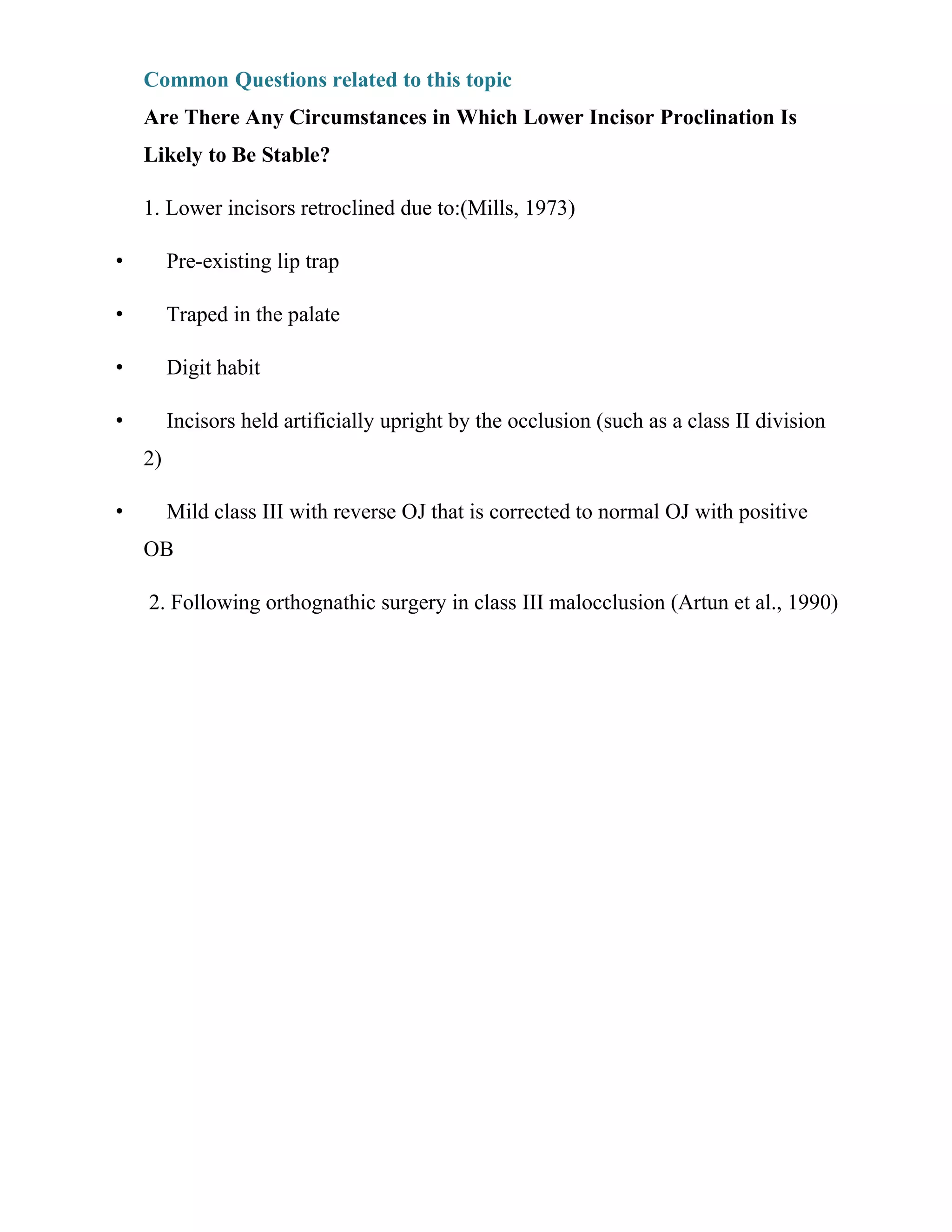 Common Questions related to this topic
Are There Any Circumstances in Which Lower Incisor Proclination Is
Likely to Be Stable?
1. Lower incisors retroclined due to:(Mills, 1973)
• Pre-existing lip trap
• Traped in the palate
• Digit habit
• Incisors held artificially upright by the occlusion (such as a class II division
2)
• Mild class III with reverse OJ that is corrected to normal OJ with positive
OB
2. Following orthognathic surgery in class III malocclusion (Artun et al., 1990)
 
