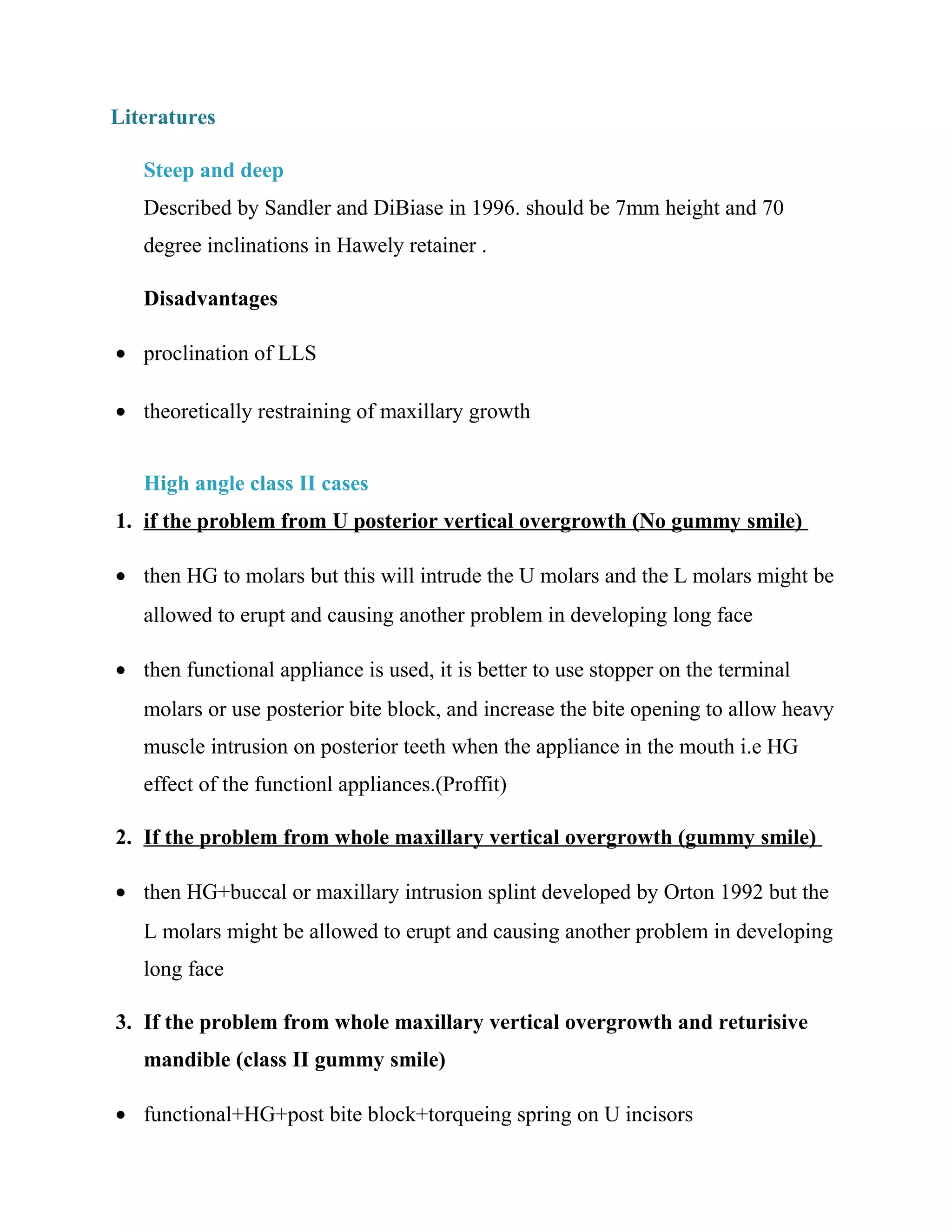 Literatures
Steep and deep
Described by Sandler and DiBiase in 1996. should be 7mm height and 70
degree inclinations in Hawely retainer .
Disadvantages
• proclination of LLS
• theoretically restraining of maxillary growth
High angle class II cases
1. if the problem from U posterior vertical overgrowth (No gummy smile)
• then HG to molars but this will intrude the U molars and the L molars might be
allowed to erupt and causing another problem in developing long face
• then functional appliance is used, it is better to use stopper on the terminal
molars or use posterior bite block, and increase the bite opening to allow heavy
muscle intrusion on posterior teeth when the appliance in the mouth i.e HG
effect of the functionl appliances.(Proffit)
2. If the problem from whole maxillary vertical overgrowth (gummy smile)
• then HG+buccal or maxillary intrusion splint developed by Orton 1992 but the
L molars might be allowed to erupt and causing another problem in developing
long face
3. If the problem from whole maxillary vertical overgrowth and returisive
mandible (class II gummy smile)
• functional+HG+post bite block+torqueing spring on U incisors
 