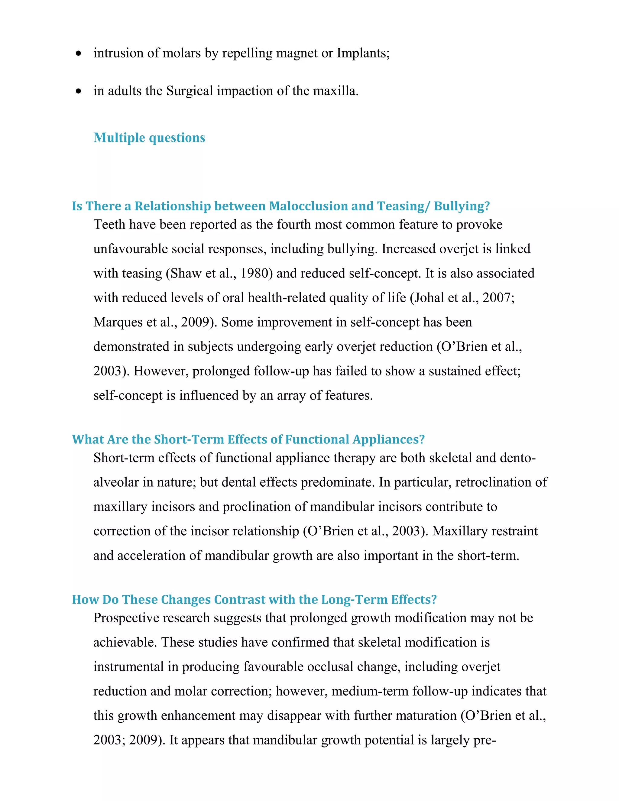 • intrusion of molars by repelling magnet or Implants;
• in adults the Surgical impaction of the maxilla.
Multiple questions
Is There a Relationship between Malocclusion and Teasing/ Bullying?
Teeth have been reported as the fourth most common feature to provoke
unfavourable social responses, including bullying. Increased overjet is linked
with teasing (Shaw et al., 1980) and reduced self-concept. It is also associated
with reduced levels of oral health-related quality of life (Johal et al., 2007;
Marques et al., 2009). Some improvement in self-concept has been
demonstrated in subjects undergoing early overjet reduction (O’Brien et al.,
2003). However, prolonged follow-up has failed to show a sustained effect;
self-concept is influenced by an array of features.
What Are the Short-Term Effects of Functional Appliances?
Short-term effects of functional appliance therapy are both skeletal and dento-
alveolar in nature; but dental effects predominate. In particular, retroclination of
maxillary incisors and proclination of mandibular incisors contribute to
correction of the incisor relationship (O’Brien et al., 2003). Maxillary restraint
and acceleration of mandibular growth are also important in the short-term.
How Do These Changes Contrast with the Long-Term Effects?
Prospective research suggests that prolonged growth modification may not be
achievable. These studies have confirmed that skeletal modification is
instrumental in producing favourable occlusal change, including overjet
reduction and molar correction; however, medium-term follow-up indicates that
this growth enhancement may disappear with further maturation (O’Brien et al.,
2003; 2009). It appears that mandibular growth potential is largely pre-
 