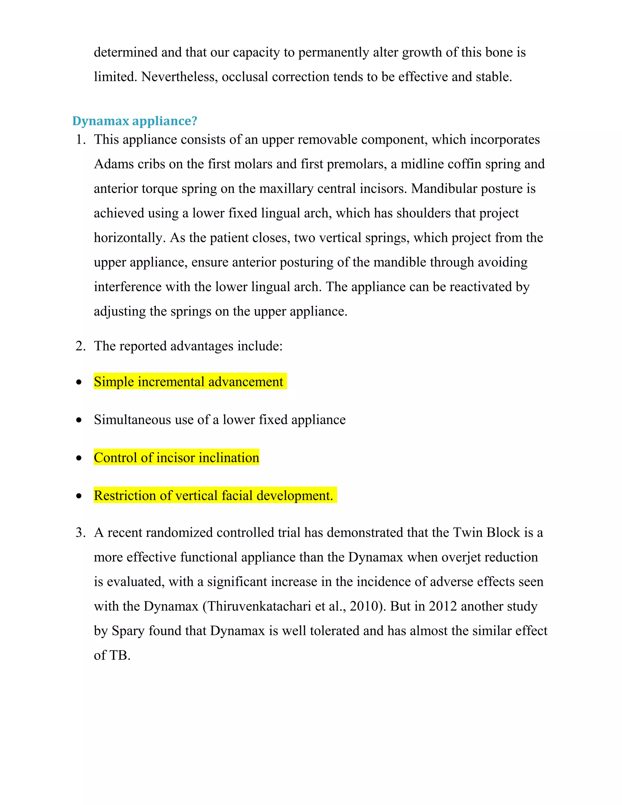 determined and that our capacity to permanently alter growth of this bone is
limited. Nevertheless, occlusal correction tends to be effective and stable.
Dynamax appliance?
1. This appliance consists of an upper removable component, which incorporates
Adams cribs on the first molars and first premolars, a midline coffin spring and
anterior torque spring on the maxillary central incisors. Mandibular posture is
achieved using a lower fixed lingual arch, which has shoulders that project
horizontally. As the patient closes, two vertical springs, which project from the
upper appliance, ensure anterior posturing of the mandible through avoiding
interference with the lower lingual arch. The appliance can be reactivated by
adjusting the springs on the upper appliance.
2. The reported advantages include:
• Simple incremental advancement
• Simultaneous use of a lower fixed appliance
• Control of incisor inclination
• Restriction of vertical facial development.
3. A recent randomized controlled trial has demonstrated that the Twin Block is a
more effective functional appliance than the Dynamax when overjet reduction
is evaluated, with a significant increase in the incidence of adverse effects seen
with the Dynamax (Thiruvenkatachari et al., 2010). But in 2012 another study
by Spary found that Dynamax is well tolerated and has almost the similar effect
of TB.
 