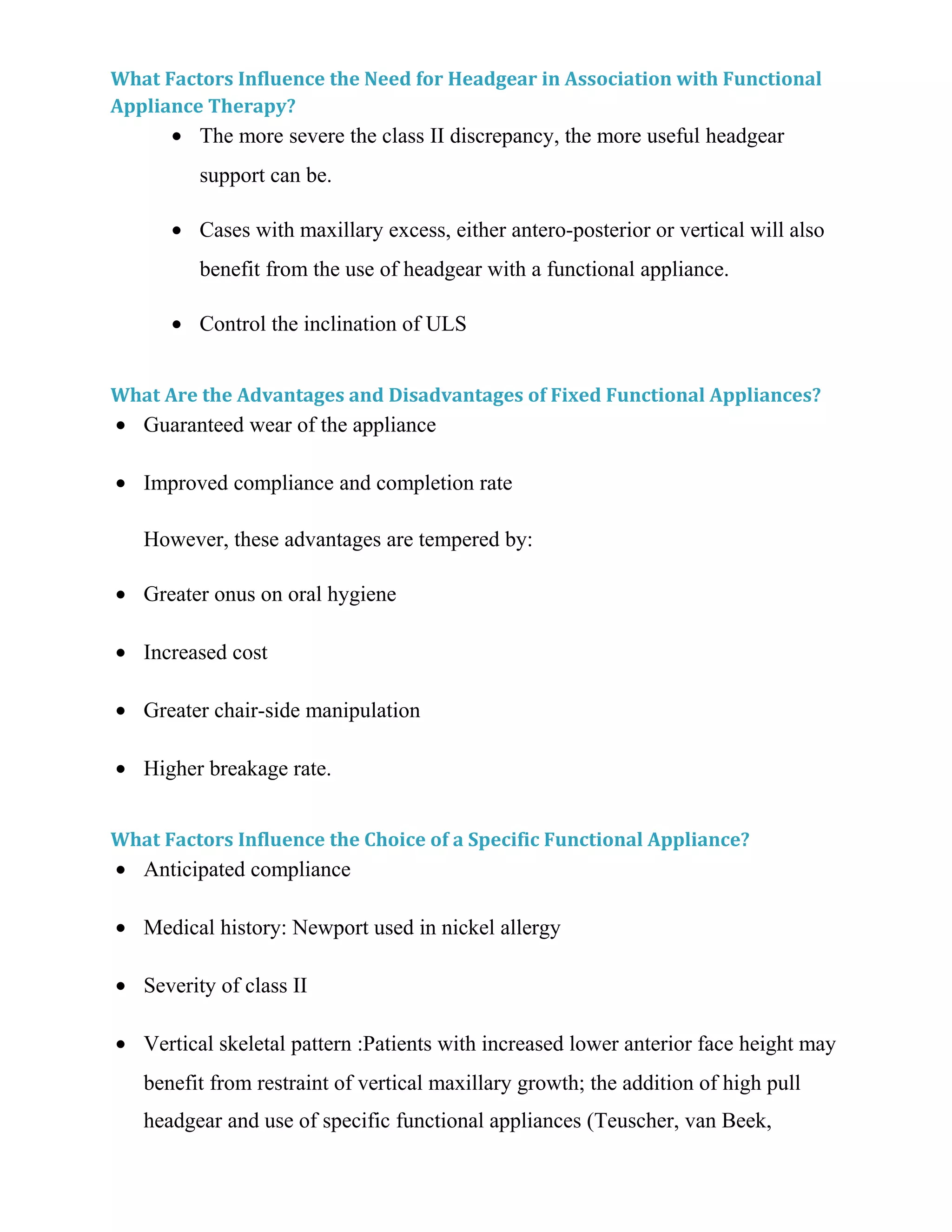 What Factors Influence the Need for Headgear in Association with Functional
Appliance Therapy?
• The more severe the class II discrepancy, the more useful headgear
support can be.
• Cases with maxillary excess, either antero-posterior or vertical will also
benefit from the use of headgear with a functional appliance.
• Control the inclination of ULS
What Are the Advantages and Disadvantages of Fixed Functional Appliances?
• Guaranteed wear of the appliance
• Improved compliance and completion rate
However, these advantages are tempered by:
• Greater onus on oral hygiene
• Increased cost
• Greater chair-side manipulation
• Higher breakage rate.
What Factors Influence the Choice of a Specific Functional Appliance?
• Anticipated compliance
• Medical history: Newport used in nickel allergy
• Severity of class II
• Vertical skeletal pattern :Patients with increased lower anterior face height may
benefit from restraint of vertical maxillary growth; the addition of high pull
headgear and use of specific functional appliances (Teuscher, van Beek,
 