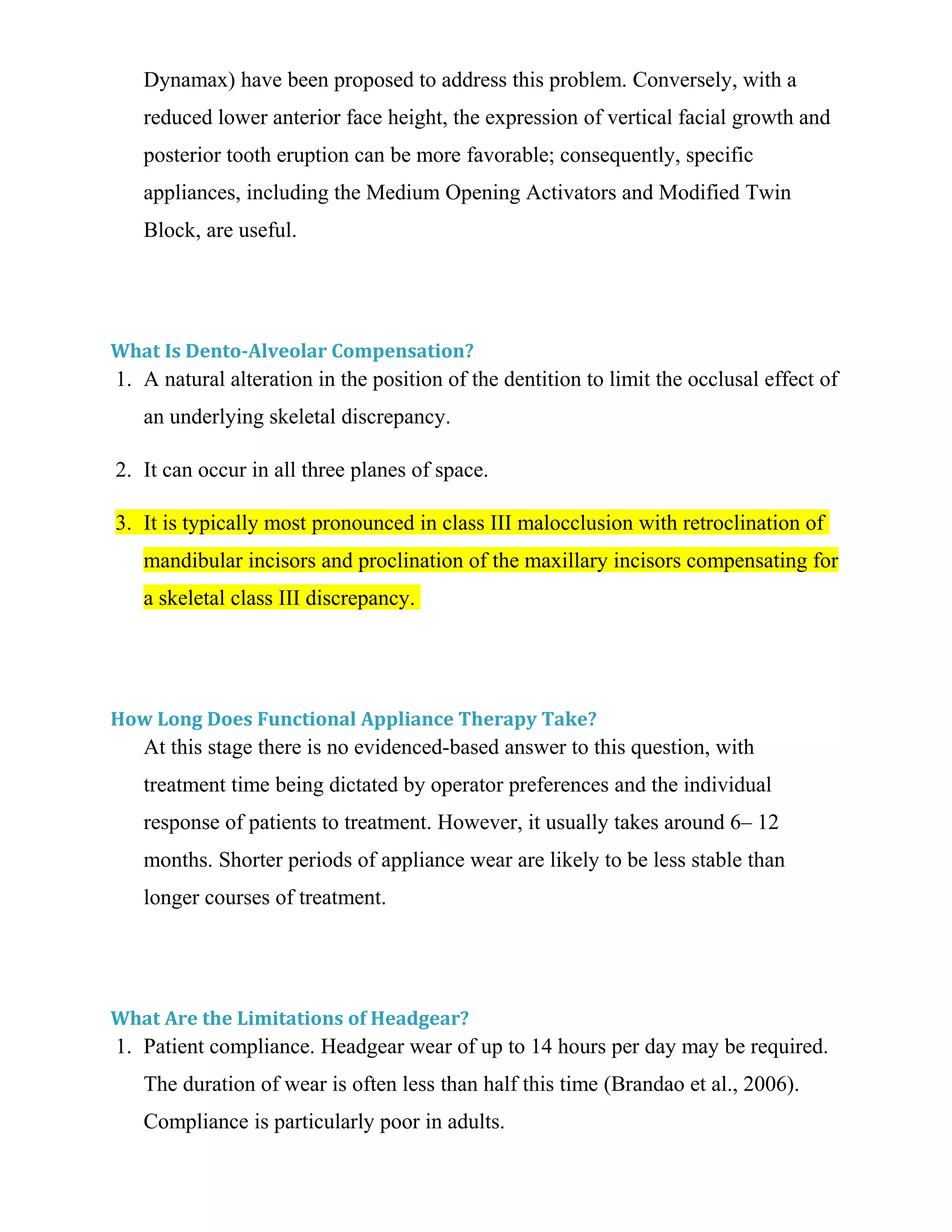 Dynamax) have been proposed to address this problem. Conversely, with a
reduced lower anterior face height, the expression of vertical facial growth and
posterior tooth eruption can be more favorable; consequently, specific
appliances, including the Medium Opening Activators and Modified Twin
Block, are useful.
What Is Dento-Alveolar Compensation?
1. A natural alteration in the position of the dentition to limit the occlusal effect of
an underlying skeletal discrepancy.
2. It can occur in all three planes of space.
3. It is typically most pronounced in class III malocclusion with retroclination of
mandibular incisors and proclination of the maxillary incisors compensating for
a skeletal class III discrepancy.
How Long Does Functional Appliance Therapy Take?
At this stage there is no evidenced-based answer to this question, with
treatment time being dictated by operator preferences and the individual
response of patients to treatment. However, it usually takes around 6– 12
months. Shorter periods of appliance wear are likely to be less stable than
longer courses of treatment.
What Are the Limitations of Headgear?
1. Patient compliance. Headgear wear of up to 14 hours per day may be required.
The duration of wear is often less than half this time (Brandao et al., 2006).
Compliance is particularly poor in adults.
 