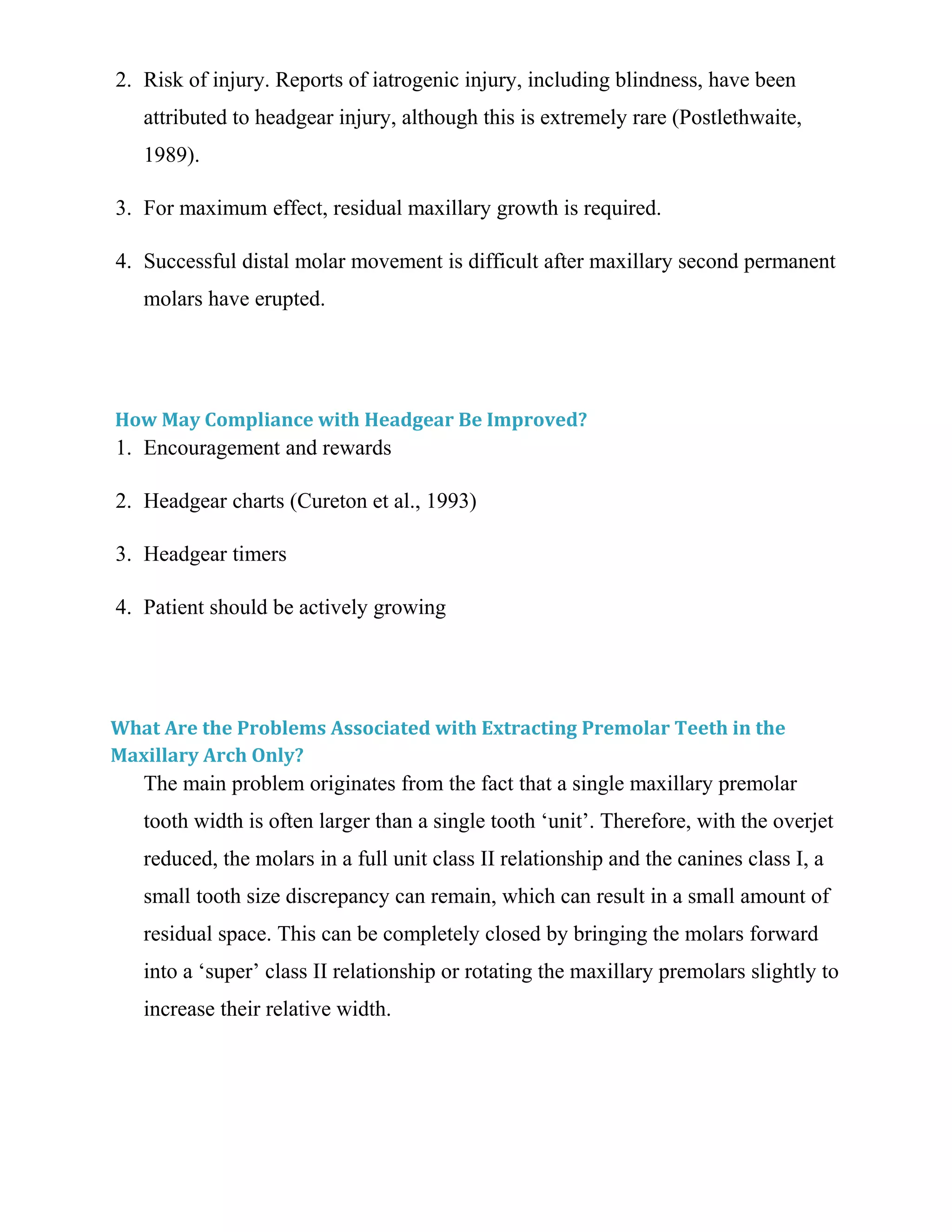 2. Risk of injury. Reports of iatrogenic injury, including blindness, have been
attributed to headgear injury, although this is extremely rare (Postlethwaite,
1989).
3. For maximum effect, residual maxillary growth is required.
4. Successful distal molar movement is difficult after maxillary second permanent
molars have erupted.
How May Compliance with Headgear Be Improved?
1. Encouragement and rewards
2. Headgear charts (Cureton et al., 1993)
3. Headgear timers
4. Patient should be actively growing
What Are the Problems Associated with Extracting Premolar Teeth in the
Maxillary Arch Only?
The main problem originates from the fact that a single maxillary premolar
tooth width is often larger than a single tooth ‘unit’. Therefore, with the overjet
reduced, the molars in a full unit class II relationship and the canines class I, a
small tooth size discrepancy can remain, which can result in a small amount of
residual space. This can be completely closed by bringing the molars forward
into a ‘super’ class II relationship or rotating the maxillary premolars slightly to
increase their relative width.
 