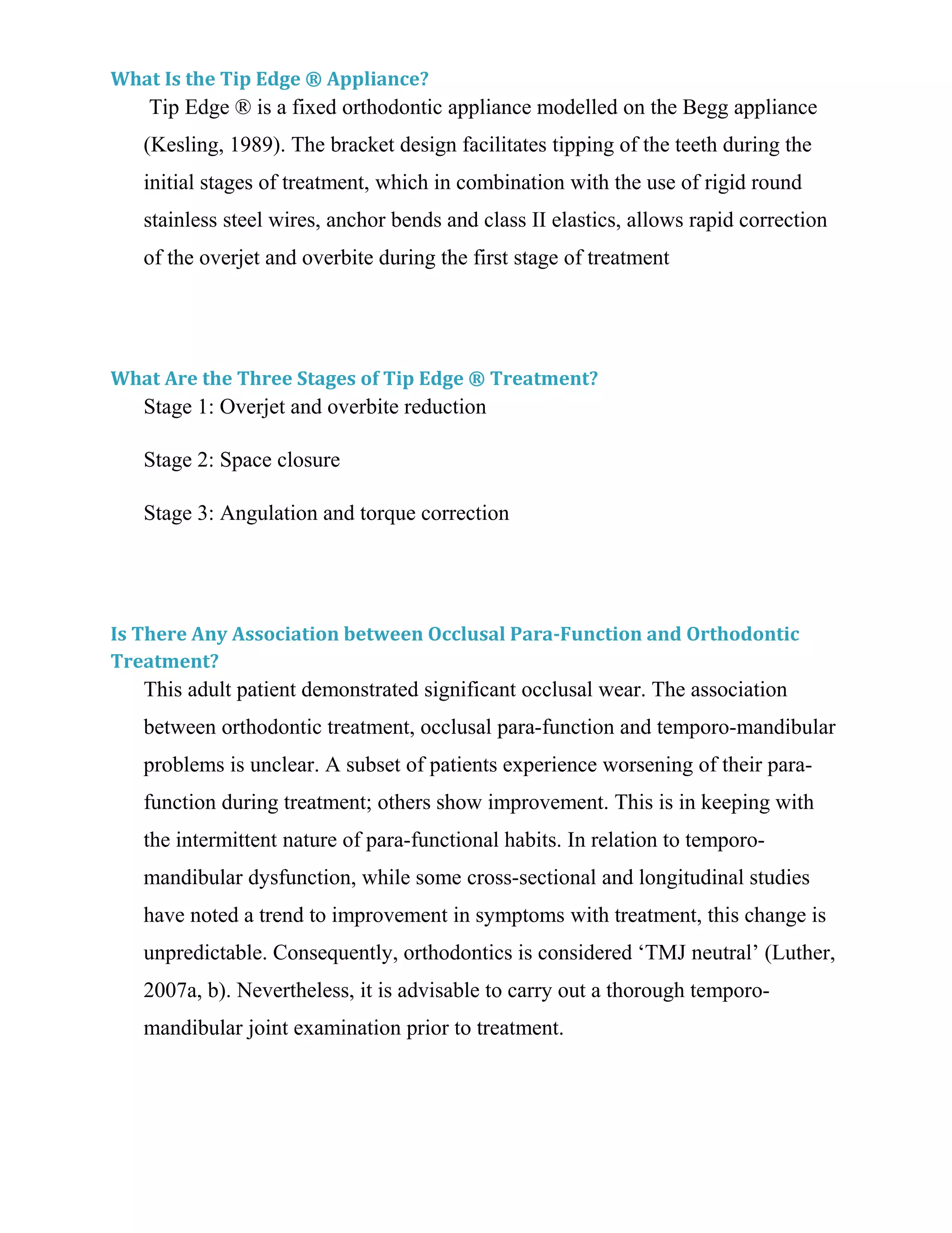 What Is the Tip Edge ® Appliance?
Tip Edge ® is a fixed orthodontic appliance modelled on the Begg appliance
(Kesling, 1989). The bracket design facilitates tipping of the teeth during the
initial stages of treatment, which in combination with the use of rigid round
stainless steel wires, anchor bends and class II elastics, allows rapid correction
of the overjet and overbite during the first stage of treatment
What Are the Three Stages of Tip Edge ® Treatment?
Stage 1: Overjet and overbite reduction
Stage 2: Space closure
Stage 3: Angulation and torque correction
Is There Any Association between Occlusal Para-Function and Orthodontic
Treatment?
This adult patient demonstrated significant occlusal wear. The association
between orthodontic treatment, occlusal para-function and temporo-mandibular
problems is unclear. A subset of patients experience worsening of their para-
function during treatment; others show improvement. This is in keeping with
the intermittent nature of para-functional habits. In relation to temporo-
mandibular dysfunction, while some cross-sectional and longitudinal studies
have noted a trend to improvement in symptoms with treatment, this change is
unpredictable. Consequently, orthodontics is considered ‘TMJ neutral’ (Luther,
2007a, b). Nevertheless, it is advisable to carry out a thorough temporo-
mandibular joint examination prior to treatment.
 