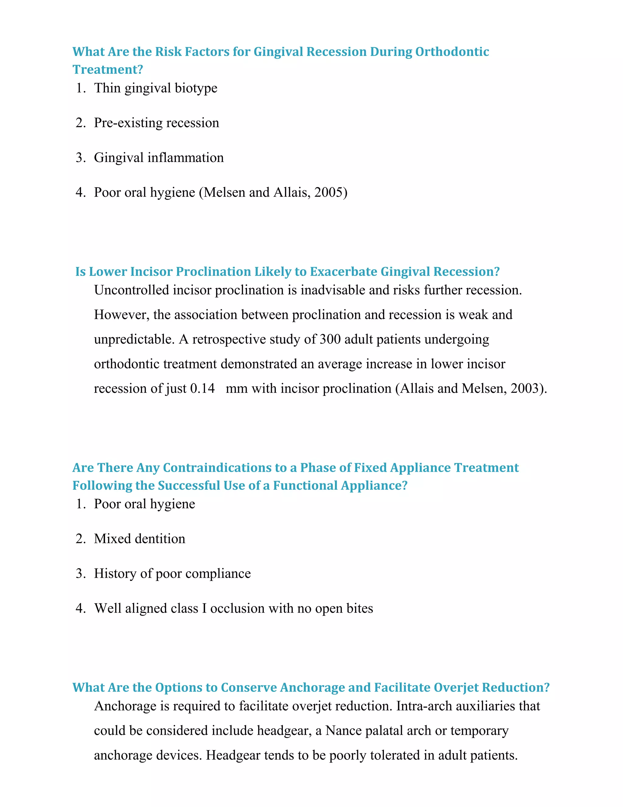 What Are the Risk Factors for Gingival Recession During Orthodontic
Treatment?
1. Thin gingival biotype
2. Pre-existing recession
3. Gingival inflammation
4. Poor oral hygiene (Melsen and Allais, 2005)
Is Lower Incisor Proclination Likely to Exacerbate Gingival Recession?
Uncontrolled incisor proclination is inadvisable and risks further recession.
However, the association between proclination and recession is weak and
unpredictable. A retrospective study of 300 adult patients undergoing
orthodontic treatment demonstrated an average increase in lower incisor
recession of just 0.14 mm with incisor proclination (Allais and Melsen, 2003).
Are There Any Contraindications to a Phase of Fixed Appliance Treatment
Following the Successful Use of a Functional Appliance?
1. Poor oral hygiene
2. Mixed dentition
3. History of poor compliance
4. Well aligned class I occlusion with no open bites
What Are the Options to Conserve Anchorage and Facilitate Overjet Reduction?
Anchorage is required to facilitate overjet reduction. Intra-arch auxiliaries that
could be considered include headgear, a Nance palatal arch or temporary
anchorage devices. Headgear tends to be poorly tolerated in adult patients.
 