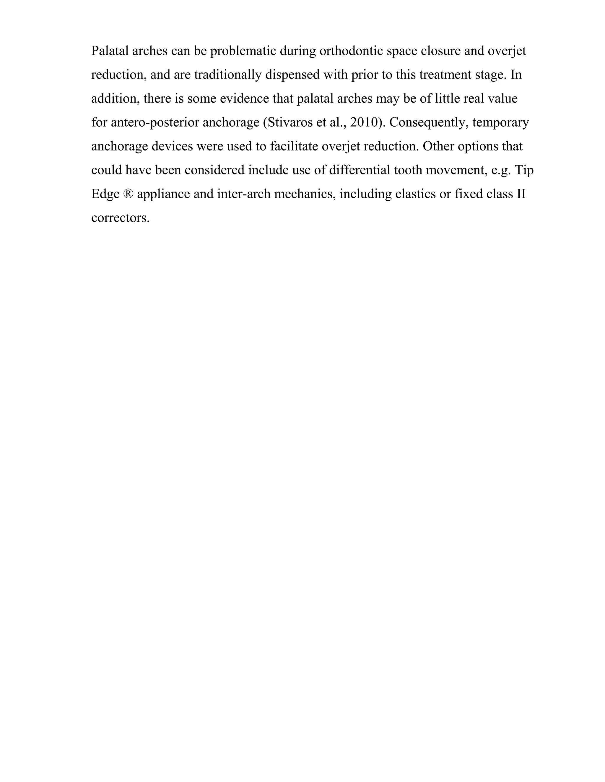Palatal arches can be problematic during orthodontic space closure and overjet
reduction, and are traditionally dispensed with prior to this treatment stage. In
addition, there is some evidence that palatal arches may be of little real value
for antero-posterior anchorage (Stivaros et al., 2010). Consequently, temporary
anchorage devices were used to facilitate overjet reduction. Other options that
could have been considered include use of differential tooth movement, e.g. Tip
Edge ® appliance and inter-arch mechanics, including elastics or fixed class II
correctors.
 